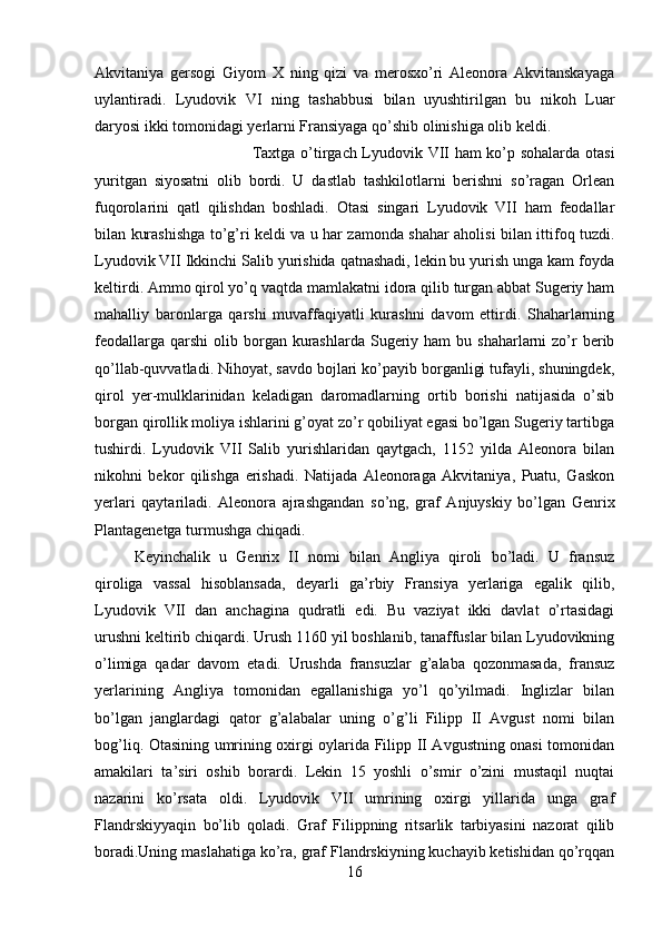 Akvitaniya   gersogi   Giyom   X   ning   qizi   va   merosxo’ri   Aleonora   Akvitanskayaga
uylantiradi.   Lyudovik   VI   ning   tashabbusi   bilan   uyushtirilgan   bu   nikoh   Luar
daryosi ikki tomonidagi yerlarni Fransiyaga qo’shib olinishiga olib keldi. 
Taxtga o’tirgach Lyudovik VII ham ko’p sohalarda otasi
yuritgan   siyosatni   olib   bordi.   U   dastlab   tashkilotlarni   berishni   so’ragan   Orlean
fuqorolarini   qatl   qilishdan   boshladi.   Otasi   singari   Lyudovik   VII   ham   feodallar
bilan kurashishga to’g’ri keldi va u har zamonda shahar aholisi bilan ittifoq tuzdi.
Lyudovik VII Ikkinchi Salib yurishida qatnashadi, lekin bu yurish unga kam foyda
keltirdi. Ammo qirol yo’q vaqtda mamlakatni idora qilib turgan abbat Sugeriy ham
mahalliy   baronlarga   qarshi   muvaffaqiyatli   kurashni   davom   ettirdi.   Shaharlarning
feodallarga  qarshi   olib  borgan kurashlarda  Sugeriy  ham  bu  shaharlarni  zo’r  berib
qo’llab-quvvatladi. Nihoyat, savdo bojlari ko’payib borganligi tufayli, shuningdek,
qirol   yer-mulklarinidan   keladigan   daromadlarning   ortib   borishi   natijasida   o’sib
borgan qirollik moliya ishlarini g’oyat zo’r qobiliyat egasi bo’lgan Sugeriy tartibga
tushirdi.   Lyudovik   VII   Salib   yurishlaridan   qaytgach,   1152   yilda   Aleonora   bilan
nikohni   bekor   qilishga   erishadi.   Natijada   Aleonoraga   Akvitaniya,   Puatu,   Gaskon
yerlari   qaytariladi.   Aleonora   ajrashgandan   so’ng,   graf   Anjuyskiy   bo’lgan   Genrix
Plantagenetga turmushga chiqadi. 
Keyinchalik   u   Genrix   II   nomi   bilan   Angliya   qiroli   bo’ladi.   U   fransuz
qiroliga   vassal   hisoblansada,   deyarli   ga’rbiy   Fransiya   yerlariga   egalik   qilib,
Lyudovik   VII   dan   anchagina   qudratli   edi.   Bu   vaziyat   ikki   davlat   o’rtasidagi
urushni keltirib chiqardi. Urush 1160 yil boshlanib, tanaffuslar bilan Lyudovikning
o’limiga   qadar   davom   etadi.   Urushda   fransuzlar   g’alaba   qozonmasada,   fransuz
yerlarining   Angliya   tomonidan   egallanishiga   yo’l   qo’yilmadi.   Inglizlar   bilan
bo’lgan   janglardagi   qator   g’alabalar   uning   o’g’li   Filipp   II   Avgust   nomi   bilan
bog’liq. Otasining umrining oxirgi oylarida Filipp II Avgustning onasi tomonidan
amakilari   ta’siri   oshib   borardi.   Lekin   15   yoshli   o’smir   o’zini   mustaqil   nuqtai
nazarini   ko’rsata   oldi.   Lyudovik   VII   umrining   oxirgi   yillarida   unga   graf
Flandrskiyyaqin   bo’lib   qoladi.   Graf   Filippning   ritsarlik   tarbiyasini   nazorat   qilib
boradi.Uning maslahatiga ko’ra, graf Flandrskiyning kuchayib ketishidan qo’rqqan
16 