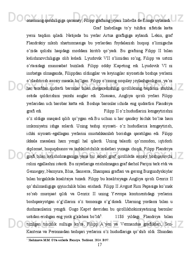 onasining qarshiligiga qaramay, Filipp grafning jiyani Izabella de Enoga uylanadi. 
Graf   Izabellaga   to’y   tuhfasi   sifatida   katta
yerni   taqdim   qiladi.   Natijada   bu   yerlar   Artua   grafligiga   aylandi.   Lekin,   graf
Flandrskiy   nikoh   shartnomasiga   bu   yerlardan   foydalanish   huquqi   o’limigacha
o’zida   qolishi   haqidagi   moddani   kiritib   qo’yadi.   Bu   grafning   Filipp   II   bilan
kelishmovchiligiga   olib   keladi.   Lyudovik   VII   o’limidan   so’ng,   Filipp   va   ustozi
o’rtasidagi   munosabat   buziladi.   Filipp   oddiy   Kapeting   edi.   Lyudovik   VI   ni
inobatga olmaganda, Filippdan oldingilar va keyingilar siyosatida boshqa yerlarni
o’zlashtirish asosiy masala bo’lgan. Filipp o’zining noqulay joylashganligini, ya’ni
har   tarafdan   qudratli   baronlar   bilan   chegaradoshligi   qirollikning   taqdirini   shubha
ostida   qoldirishini   yaxshi   anglar   edi.   Xususan,   Angliya   qiroli   yerlari   Filipp
yerlaridan   uch  barobar   katta   edi.   Boshqa   baronlar   ichida   eng   qudratlisi   Flandriya
grafi edi.  Filipp II o’z hududlarini kengaytirishni
o’z   oldiga   maqsad   qilib   qo’ygan   edi.Bu   uchun   u   har   qanday   kichik   bo’lsa   ham
imkoniyatni   ishga   solardi.   Uning   tashqi   siyosati-   o’z   hududlarini   kengaytirish,
ichki   siyosati-egallagan   yerlarini   mustahkamlab   borishga   qaratilgan   edi.   Filipp
ikkala   masalani   ham   yengil   hal   qilardi.   Uning   talantli   qo’mondon,   iqtidorli
diplomat, huquqshunos va tashkilotchilik xislatlari yuzaga chiqdi. Filipp Flandriya
grafi   bilan   kelisholmaganiga   yana   bir   sabab   graf   qirollikda   asosiy   boshqaruvchi
rolini egallashni istardi. Bu niyatlariga erisholmagan graf darhol Parijni tark etdi va
Gennegay, Namyura, Blua, Sanserra, Shampani graflari va gersog Burgundyskiylar
bilan   birgalikda   koalitsiya   tuzadi.   Filipp   bu   koalitsiyaga   Angliya   qiroli   Genrix   II
qo’shilmasligiga qiyinchilik bilan erishadi. Filipp II Avgust Rim Papasiga ko’mak
so’rab   murojaat   qildi   va   Genrix   II   uning   Yevropa   kontinentidagi   yerlarini
boshqarayotgan   o’g’illarini   o’z   tomoniga   o’g’diradi.   Ularning   yordami   bilan   u
dushmanlarini   yengdi.   Gugo   Kapet   davridan   bu   qirollikhokimiyatining   baronlar
ustidan erishgan eng yirik g’alabasi bo’ldi 1
.  1186   yildagi   Flandriya   bilan
tuzilgan   tinchlik   sulhiga   ko’ra,   Filipp   A’yen   va   Vermandua   grafliklari,   Sen-
Kantena   va   Peronnadan   tashqari   yerlarini   o’z   hududlariga   qo’shib   oldi.   Shundan
1
 Xashimova M.M. O’rta asrlarda Fransiya.  Toshkent. 2014.  B.97.
17 