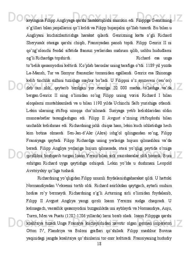 keyingina Filipp Angliyaga qarshi harakatqilishi mumkin edi. Filippga Genrixning
o’g’illari bilan janjallarini qo’l keldi va Filipp bujanjalni qo’llab turardi. Bu bilan u
Angliyani   kuchsizlantirishga   harakat   qilardi.   Genrixning   katta   o’gli   Richard
Sheryurak   otasiga   qarshi   chiqib,   Fransiyadan   panoh   topdi.   Filipp   Genrix   II   ni
qo’zg’olonchi   feodal   sifatida   fransuz   yerlaridan   mahrum   qilib,   ushbu   hududlarni
og’li Richardga topshirdi.  Richard   esa   unga
to’belik qasamyodini keltirdi. Ko’plab baronlar uning tarafiga o’tdi. 1189 yil yozda
La-Mansh,   Tur   va   Somyur   fransuzlar   tomonidan   egallandi.   Genrix   esa   Shinonga
kelib   tinchlik   sulhini   tuzishga   majbur   bo’ladi.   U   Filippni   o’z   syuzereni   (sen’ori)
deb   tan   olib,   qaytarib   berilgan   yer   evaziga   20   000   marka   to’lashga   va’da
bergan.Genrix   II   ning   o’limidan   so’ng   Filipp   uning   vorisi   Richard   I   bilan
aloqalarni   mustahkamladi   va   u   bilan   1190   yilda   Uchinchi   Salb   yurishiga   otlandi.
Lekin   ularning   ittifoqi   uzoqqa   cho’zilmadi.   Suriyaga   yetib   kelishlaridan   oldin
munosabatlar   taranglashgan   edi.   Filipp   II   Avgust   o’zining   ittifoqdoshi   bilan
unchalik kelishmas edi. Richardning jahli chiqsa ham, lekin kuch ishlatishga hech
kim   botina   olmasdi.   Sen-Jan-d’Akr   (Akra)   ishg’ol   qilingandan   so’ng,   Filipp
Fransiyaga   qaytadi.   Filipp   Richardga   uning   yerlariga   hujum   qilmaslikni   va’da
beradi.   Filipp   Angliya   yerlariga   hujum   qilmasada,   otasi   yo’qligi   paytida   o’rniga
qirollikni boshqarib turgan Ioann Yersiz bilan sirli muzokaralar olib borardi. Buni
eshitgan   Richard   uyga   qaytishga   oshiqadi.   Lekin   yo’lda   u   dushmani   Leopold
Avstriyskiy qo’liga tushadi. 
Richardning yo’qligidan Filipp unumli foydalanishgaharakat qildi. U hattoki
Normandiyadan   Veksenni   tortib  oldi.  Richard  asirlikdan  qaytgach,   aytarli  muhim
hodisa   ro’y   bermaydi.   Richardning   o’g’li   Arturning   sirli   o’limidan   foydalanib,
Filipp   II   Avgust   Angliya   yangi   qiroli   Ioann   Yersizni   sudga   chaqiradi.   U
kelmagach, vassallik qasamyodini buzganlikda uni ayblaydi va Normandiya, Anju,
Turen, Men va Puatu (1202-1206 yillarda) larni bosib oladi. Ioann Filippga qarshi
koalitsiya   tuzadi.Unga   Fransiya   kuchayishidan   xavotir   olgan   german   imperatori
Otton   IV,   Flandriya   va   Buloni   graflari   qo’shiladi.   Filipp   mashhur   Buvina
yaqinidagi jangda koalitsiya qo’shinlarini tor-mor keltiradi. Fransiyaning hududiy
18 