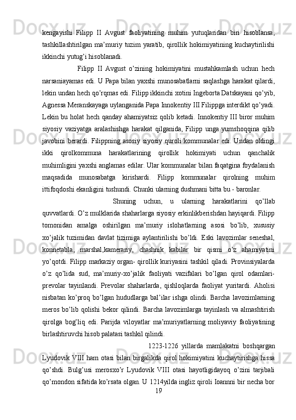 kengayishi   Filipp   II   Avgust   faoliyatining   muhim   yutuqlaridan   biri   hisoblansa,
tashkillashtirilgan   ma’muriy  tuzim   yaratib,   qirollik   hokimiyatining   kuchaytirilishi
ikkinchi yutug’i hisoblanadi. 
Filipp   II   Avgust   o’zining   hokimiyatini   mustahkamlash   uchun   hech
narsaniayamas edi. U Papa bilan yaxshi munosabatlarni saqlashga harakat qilardi,
lekin undan hech qo’rqmas edi. Filipp ikkinchi xotini Ingeborta Datskayani qo’yib,
Agnessa Meranskayaga uylanganida Papa Innokentiy III Filippga interdikt qo’yadi.
Lekin bu holat hech qanday ahamiyatsiz qolib ketadi. Innokentiy III biror muhim
siyosiy   vaziyatga   aralashishga   harakat   qilganida,   Filipp   unga   yumshoqqina   qilib
javobini berardi. Filippning asosiy  siyosiy quroli  kommunalar edi. Undan oldingi
ikki   qirolkommuna   harakatlarining   qirollik   hokimiyati   uchun   qanchalik
muhimligini yaxshi anglamas edilar. Ular kommunalar bilan faqatgina foydalanish
maqsadida   munosabatga   kirishardi.   Filipp   kommunalar   qirolning   muhim
ittifoqdoshi ekanligini tushundi. Chunki ularning dushmani bitta bu - baronlar. 
Shuning   uchun,   u   ularning   harakatlarini   qo’llab
quvvatlardi. O’z mulklarida shaharlarga siyosiy erkinlikberishdan hayiqardi. Filipp
tomonidan   amalga   oshirilgan   ma’muriy   islohatlarning   asosi   bo’lib,   xususiy
xo’jalik   tuzimidan   davlat   tizimiga   aylantirilishi   bo’ldi.   Eski   lavozimlar   seneshal,
konnetabla,   marshal,kamerariy,   chashnik   kabilar   bir   qismi   o’z   ahamiyatini
yo’qotdi. Filipp markaziy organ- qirollik kuriyasini tashkil qiladi. Provinsiyalarda
o’z   qo’lida   sud,   ma’muriy-xo’jalik   faoliyati   vazifalari   bo’lgan   qirol   odamlari-
prevolar   tayinlandi.   Prevolar   shaharlarda,   qishloqlarda   faoliyat   yuritardi.   Aholisi
nisbatan   ko’proq   bo’lgan   hududlarga   bal’ilar   ishga   olindi.  Barcha   lavozimlarning
meros   bo’lib  qolishi   bekor  qilindi.  Barcha   lavozimlarga  tayinlash  va  almashtirish
qirolga   bog’liq   edi.   Parijda   viloyatlar   ma’muriyatlarning   moliyaviy   faoliyatining
birlashtiruvchi hisob palatasi tashkil qilindi. 
1223-1226   yillarda   mamlakatni   boshqargan
Lyudovik   VIII   ham   otasi   bilan   birgalikda  qirol   hokimiyatini   kuchaytirishga   hissa
qo’shdi.   Bulg’usi   merosxo’r   Lyudovik   VIII   otasi   hayotligidayoq   o’zini   tarjibali
qo’mondon sifatida ko’rsata olgan. U 1214yilda ingliz qiroli Ioannni bir necha bor
19 