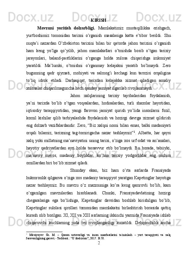 KIRISH
Mavzuni   yoritish   dolzarbligi.   Mamlakatimiz   mustaqillikka   erishgach,
yurtboshimiz   tomonidan   tarixni   o’rganish   masalasiga   katta   e’tibor   berildi.   Shu
nuqta’i   nazardan   O’zbekiston   tarixini   bilan   bir   qatorda   jahon   tarixini   o’rganish
ham   keng   yo’lga   qo’yilib,   jahon   mamlakatlari   o’tmishda   bosib   o’tgan   tarixiy
jarayonlari,   baland-pastliklarini   o’rganga   holda   xulosa   chiqarishga   imkoniyat
yaratildi.   Ma’lumki,   o’tmishni   o’rganmay   kelajakni   yaratib   bo’lmaydi.   Zero
bugunning   qadr   qiymati,   mohiyati   va   salmog’i   kechagi   kun   tarozisi   orqaligina
to’liq   idrok   etiladi.   Darhaqiqat,   tarixdan   kelajakka   xizmat   qiladigan   amaliy
xulosalar chiqarilmaguncha hech qanday jamiyat ilgarilab rivojlanmaydi. 
Jahon   xalqlarining   tarixiy   tajribalaridan   foydalanish,
ya’ni   tarixda   bo’lib   o’tgan   voqealardan,   hodisalardan,   turli   shaxslar   hayotidan,
iqtisodiy   taraqqiyotidan,   yangi   farovon   jamiyat   qurish   yo’lida   insonlarni   fozil,
komil   kishilar   qilib   tarbiyalashda   foydalanish   va   hozirgi   davrga   xizmat   qildirish
eng dolzarb vazifalardandir. Zero, “Biz xalqni nomi bilan emas, balki madaniyati
orqali   bilamiz,   tarixning   tag-tomirigacha   nazar   tashlaymiz” 1
.   Albatta,   har   qaysi
xalq yoki millatning ma’naviyatini uning tarixi, o’ziga xos urf-odat va an’analari,
hayotiy   qadriyatlardan   ayri   holda   tassavvur   etib   bo’lmaydi.   Bu   borada,   tabiiyki,
ma’naviy   meros,   madaniy   boyliklar,   ko’hna   tarixiy   yodgorliklar   eng   muhim
omillardan biri bo’lib xizmat qiladi. 
Shunday   ekan,   biz   ham   o’rta   asrlarda   Fransiyada
hukmronlik qilganva o’ziga xos madaniy taraqqiyot yaratgan Kapetinglar hayotiga
nazar   tashlaymiz.   Bu   mavzu   o’z   mazmuniga   ko’ra   keng   qamrovli   bo’lib,   kam
o’rganilgan   mavzulardan   hisoblanadi.   Chunki,   Fransiyadavlatining   hozirgi
chegaralariga   ega   bo’lishiga,   Kapetinglar   davridan   boshlab   kirishilgan   bo’lib,
Kapetinglar   sulolasi   qirollari   tomonidan   mamlakatni   birlashtirish   borasida   qattiq
kurash olib borilgan. XI, XII v а  XIII  а srl а rning ikkinchi yarmida Fransiyada ishlab
chiqaruvchi   kuchlarning   juda   tez   riv о jlanganligi   kuzatildi.   Dehqonchilik   ancha
1
  Mirziyoyev   Sh.   M.   –   Qonun   ustuvorligi   va   inson   manfaatlarini   ta`minlash   –   yurt   taraqqiyoti   va   xalq
farovonligining garovi. -Toshkent.: “O`zbekiston”, 2017.  B.58.
2 