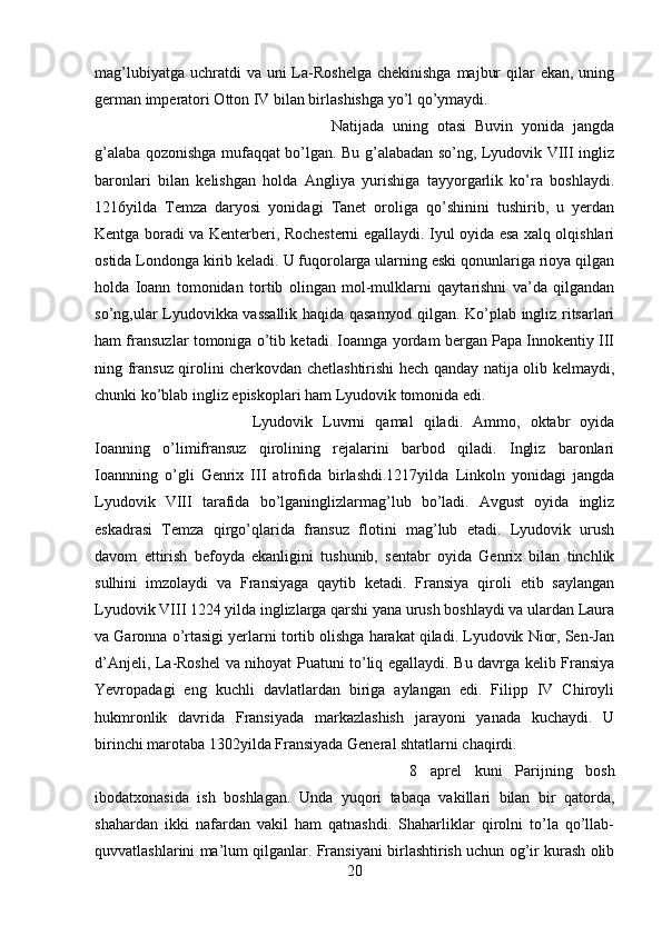 mag’lubiyatga  uchratdi  va uni  La-Roshelga  chekinishga  majbur  qilar  ekan, uning
german imperatori Otton IV bilan birlashishga yo’l qo’ymaydi. 
Natijada   uning   otasi   Buvin   yonida   jangda
g’alaba qozonishga mufaqqat bo’lgan. Bu g’alabadan so’ng, Lyudovik VIII ingliz
baronlari   bilan   kelishgan   holda   Angliya   yurishiga   tayyorgarlik   ko’ra   boshlaydi.
1216yilda   Temza   daryosi   yonidagi   Tanet   oroliga   qo’shinini   tushirib,   u   yerdan
Kentga boradi va Kenterberi, Rochesterni egallaydi. Iyul oyida esa xalq olqishlari
ostida Londonga kirib keladi. U fuqorolarga ularning eski qonunlariga rioya qilgan
holda   Ioann   tomonidan   tortib   olingan   mol-mulklarni   qaytarishni   va’da   qilgandan
so’ng,ular Lyudovikka vassallik haqida qasamyod qilgan. Ko’plab ingliz ritsarlari
ham fransuzlar tomoniga o’tib ketadi. Ioannga yordam bergan Papa Innokentiy III
ning fransuz qirolini cherkovdan chetlashtirishi hech qanday natija olib kelmaydi,
chunki ko’blab ingliz episkoplari ham Lyudovik tomonida edi.
Lyudovik   Luvrni   qamal   qiladi.   Ammo,   oktabr   oyida
Ioanning   o’limifransuz   qirolining   rejalarini   barbod   qiladi.   Ingliz   baronlari
Ioannning   o’gli   Genrix   III   atrofida   birlashdi.1217yilda   Linkoln   yonidagi   jangda
Lyudovik   VIII   tarafida   bo’lganinglizlarmag’lub   bo’ladi.   Avgust   oyida   ingliz
eskadrasi   Temza   qirgo’qlarida   fransuz   flotini   mag’lub   etadi.   Lyudovik   urush
davom   ettirish   befoyda   ekanligini   tushunib,   sentabr   oyida   Genrix   bilan   tinchlik
sulhini   imzolaydi   va   Fransiyaga   qaytib   ketadi.   Fransiya   qiroli   etib   saylangan
Lyudovik VIII 1224 yilda inglizlarga qarshi yana urush boshlaydi va ulardan Laura
va Garonna o’rtasigi yerlarni tortib olishga harakat qiladi. Lyudovik Nior, Sen-Jan
d’Anjeli, La-Roshel va nihoyat Puatuni to’liq egallaydi. Bu davrga kelib Fransiya
Yevropadagi   eng   kuchli   davlatlardan   biriga   aylangan   edi.   Filipp   IV   Chiroyli
hukmronlik   davrida   Fransiyada   markazlashish   jarayoni   yanada   kuchaydi.   U
birinchi marotaba 1302yilda Fransiyada General shtatlarni chaqirdi. 
8   aprel   kuni   Parijning   bosh
ibodatxonasida   ish   boshlagan.   Unda   yuqori   tabaqa   vakillari   bilan   bir   qatorda,
shahardan   ikki   nafardan   vakil   ham   qatnashdi.   Shaharliklar   qirolni   to’la   qo’llab-
quvvatlashlarini ma’lum qilganlar. Fransiyani birlashtirish uchun og’ir kurash olib
20 