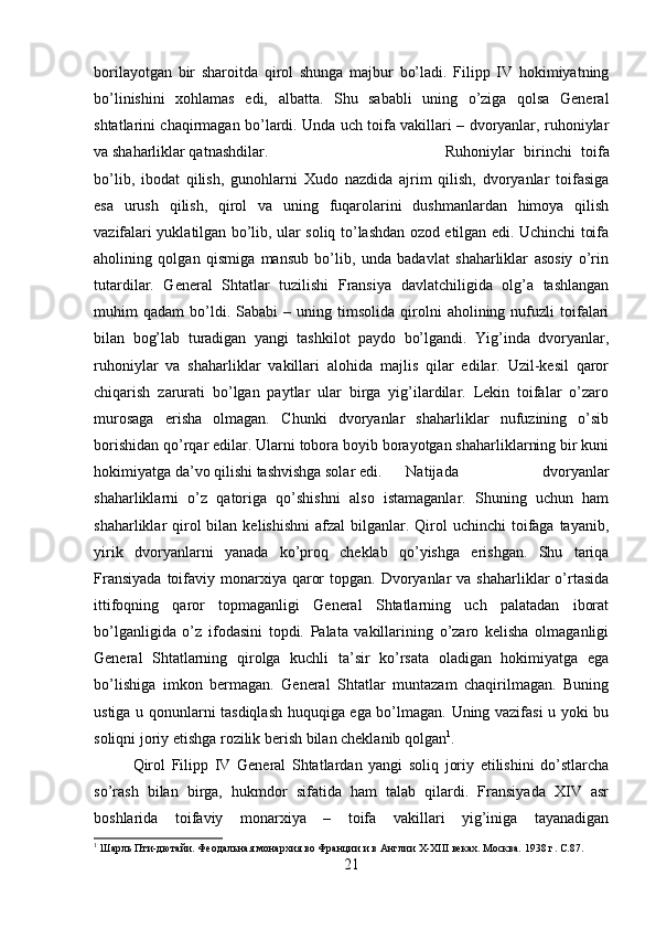 borilayotgan   bir   sharoitda   qirol   shunga   majbur   bo’ladi.   Filipp   IV   hokimiyatning
bo’linishini   xohlamas   edi,   albatta.   Shu   sababli   uning   o’ziga   qolsa   General
shtatlarini chaqirmagan bo’lardi. Unda uch toifa vakillari – dvoryanlar, ruhoniylar
va shaharliklar qatnashdilar.  Ruhoniylar   birinchi   toifa
bo’lib,   ibodat   qilish,   gunohlarni   Xudo   nazdida   ajrim   qilish,   dvoryanlar   toifasiga
esa   urush   qilish,   qirol   va   uning   fuqarolarini   dushmanlardan   himoya   qilish
vazifalari yuklatilgan bo’lib, ular soliq to’lashdan ozod etilgan edi. Uchinchi toifa
aholining   qolgan   qismiga   mansub   bo’lib,   unda   badavlat   shaharliklar   asosiy   o’rin
tutardilar.   General   Shtatlar   tuzilishi   Fransiya   davlatchiligida   olg’a   tashlangan
muhim   qadam   bo’ldi.   Sababi   –   uning  timsolida   qirolni   aholining  nufuzli   toifalari
bilan   bog’lab   turadigan   yangi   tashkilot   paydo   bo’lgandi.   Yig’inda   dvoryanlar,
ruhoniylar   va   shaharliklar   vakillari   alohida   majlis   qilar   edilar.   Uzil-kesil   qaror
chiqarish   zarurati   bo’lgan   paytlar   ular   birga   yig’ilardilar.   Lekin   toifalar   o’zaro
murosaga   erisha   olmagan.   Chunki   dvoryanlar   shaharliklar   nufuzining   o’sib
borishidan qo’rqar edilar. Ularni tobora boyib borayotgan shaharliklarning bir kuni
hokimiyatga da’vo qilishi tashvishga solar edi. Natijada   dvoryanlar
shaharliklarni   o’z   qatoriga   qo’shishni   also   istamaganlar.   Shuning   uchun   ham
shaharliklar  qirol  bilan  kelishishni   afzal  bilganlar.  Qirol   uchinchi  toifaga  tayanib,
yirik   dvoryanlarni   yanada   ko’proq   cheklab   qo’yishga   erishgan.   Shu   tariqa
Fransiyada   toifaviy  monarxiya  qaror   topgan. Dvoryanlar  va  shaharliklar  o’rtasida
ittifoqning   qaror   topmaganligi   General   Shtatlarning   uch   palatadan   iborat
bo’lganligida   o’z   ifodasini   topdi.   Palata   vakillarining   o’zaro   kelisha   olmaganligi
General   Shtatlarning   qirolga   kuchli   ta’sir   ko’rsata   oladigan   hokimiyatga   ega
bo’lishiga   imkon   bermagan.   General   Shtatlar   muntazam   chaqirilmagan.   Buning
ustiga u qonunlarni tasdiqlash huquqiga ega bo’lmagan. Uning vazifasi u yoki bu
soliqni joriy etishga rozilik berish bilan cheklanib qolgan 1
. 
Qirol   Filipp   IV   General   Shtatlardan   yangi   soliq   joriy   etilishini   do’stlarcha
so’rash   bilan   birga,   hukmdor   sifatida   ham   talab   qilardi.   Fransiyada   XIV   asr
boshlarida   toifaviy   monarxiya   –   toifa   vakillari   yig’iniga   tayanadigan
1
 Шарль Пти-дютайи. Феодальная монархия во Франции и в Англии X-XIII веках. Москва. 1938   г . C.87.
21 