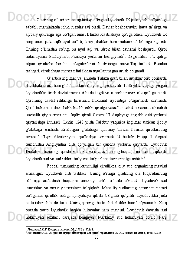 Otasining o’limidan so’ng taxtga o’tirgan Lyudovik IX juda yosh bo’lganligi
sababli   mamlakatda   ichki   nizolar   avj   oladi.   Davlat   boshqaruvini   katta   ta’sirga   va
siyosiy qudratga ega bo’lgan onasi Blanka Kastilskaya qo’lga oladi. Lyudovik IX
ning onasi  juda  aqlli  ayol   bo’lib,  diniy jihatdan  ham  mukammal   bilimga  ega  edi.
Erining   o’limidan   so’ng,   bu   ayol   aql   va   idrok   bilan   davlatni   boshqardi.   Qirol
hokimiyatini   kuchaytirib,   Fransiya   yerlarini   kengaytirdi 1
.   Regentlikni   o’z   qoliga
olgan   qirolicha   barcha   qo’zgolonlarni   bostirishga   muvaffaq   bo’ladi   Bundan
tashqari, qirolichaga meros sifati ikkita tugallanmagan urush qolgandi. 
G’arbda inglizlar va janubda Tuluza grafi bilan urushlar olib borilardi.
Bu ikkala urush ham g’alaba bilan nihoyasiga yetkazildi. 1236 yilda voyaga yetgan
Lyudovikka   tinch  davlat   meros   sifatida  tegdi   va   u  boshqaruvni   o’z   qo’liga   oladi.
Qirolning   davlat   ishlariga   kirishishi   hukumat   siyosatiga   o’zgartirish   kiritmadi.
Qirol hukumati shunchalik kuchli ediki qirolga vassallar  ustidan nazorat o’rnatish
unchalik   qiyin   emas   edi.   Ingliz   qiroli   Genrix   III   Angliyaga   tegishli   eski   yerlarni
qaytarishga   intilardi.   Lekin   1242   yilda   Talebur   yaqinida   inglizlar   ustidan   ijobiy
g’alabaga   erishadi.   Erishilgan   g’alabaga   qaramay   barcha   fransuz   qirollarining
orzusi   bo’lgan   Akvitaniyani   egallashga   urinmadi.   U   hattoki   Filipp   II   Avgust
tomonidan   Angliyadan   olib   qo’yilgan   bir   qancha   yerlarni   qaytardi.   Lyudovik
feodalizm tuzumiga qarshi emas edi va u vassallarning huquqlarini hurmat qilardi.
Lyudovik sud va sud ishlari bo’yicha ko’p islohatlarni amalga oshirdi 2
. 
Feodal   tuzumning   kamchiligi   qirollikda   oily   sud   organining   mavjud
emasligini   Lyudovik   olib   tashladi.   Uning   o’rniga   qirolning   o’z   fuqarolarining
ishlariga   aralashish   huquqini   umumiy   tartib   sifatida   o’rnatdi.   Lyudovik   sud
kurashlari   va   xususiy   urushlarni   ta’qiqladi.   Mahalliy   sudlarning   qaroridan   norozi
bo’lganlar   qirollik   sudiga   apilyatsiya   qilishi   belgilab   qo’yildi.   Lyudovikka   juda
katta ishonch bildirilardi. Uning qaroriga hatto chet elliklar ham bo’ysunardi. Xalq
orasida   xatto   Lyudovik   haqida   hikoyalar   ham   mavjud.   Lyudovik   davrida   sud
hokimiyati   sezilarli   darajada   kengaydi.   Markaziy   sud   hokimiyati   bo’lib,   Parij
1
 Лозинский С.Г. История папства. М., 1986 г.  C .164.
2
 Конокотин А.В. Очерки по аграрной истории Северной Франции в IX–XIV веках. Иваново, 1958.  C.155.
23 