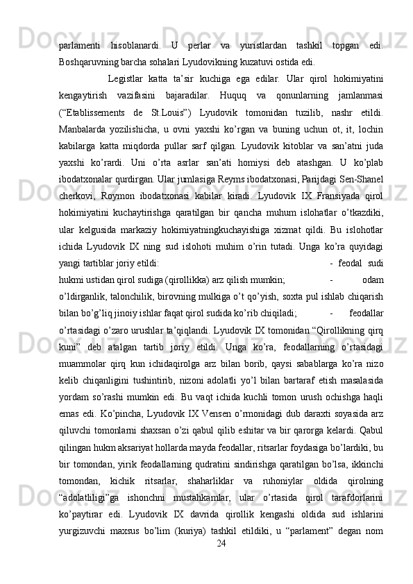 parlamenti   hisoblanardi.   U   perlar   va   yuristlardan   tashkil   topgan   edi.
Boshqaruvning barcha sohalari Lyudovikning kuzatuvi ostida edi. 
Legistlar   katta   ta’sir   kuchiga   ega   edilar.   Ular   qirol   hokimiyatini
kengaytirish   vazifasini   bajaradilar.   Huquq   va   qonunlarning   jamlanmasi
(“Etablissements   de   St.Louis”)   Lyudovik   tomonidan   tuzilib,   nashr   etildi.
Manbalarda   yozilishicha,   u   ovni   yaxshi   ko’rgan   va   buning   uchun   ot,   it,   lochin
kabilarga   katta   miqdorda   pullar   sarf   qilgan.   Lyudovik   kitoblar   va   san’atni   juda
yaxshi   ko’rardi.   Uni   o’rta   asrlar   san’ati   homiysi   deb   atashgan.   U   ko’plab
ibodatxonalar qurdirgan. Ular jumlasiga Reyms ibodatxonasi, Parijdagi Sen-Shanel
cherkovi,   Roymon   ibodatxonasi   kabilar   kiradi.   Lyudovik   IX   Fransiyada   qirol
hokimiyatini   kuchaytirishga   qaratilgan   bir   qancha   muhum   islohatlar   o’tkazdiki,
ular   kelgusida   markaziy   hokimiyatningkuchayishiga   xizmat   qildi.   Bu   islohotlar
ichida   Lyudovik   IX   ning   sud   islohoti   muhim   o’rin   tutadi.   Unga   ko’ra   quyidagi
yangi tartiblar joriy etildi:  -   feodal   sudi
hukmi ustidan qirol sudiga (qirollikka) arz qilish mumkin;  -   odam
o’ldirganlik, talonchilik, birovning mulkiga o’t qo’yish, soxta pul ishlab chiqarish
bilan bo’g’liq jinoiy ishlar faqat qirol sudida ko’rib chiqiladi;  -   feodallar
o’rtasidagi o’zaro urushlar ta’qiqlandi. Lyudovik IX tomonidan “Qirollikning qirq
kuni”   deb   atalgan   tartib   joriy   etildi.   Unga   ko’ra,   feodallarning   o’rtasidagi
muammolar   qirq   kun   ichidaqirolga   arz   bilan   borib,   qaysi   sabablarga   ko’ra   nizo
kelib   chiqanligini   tushintirib,   nizoni   adolatli   yo’l   bilan   bartaraf   etish   masalasida
yordam   so’rashi   mumkin   edi.   Bu   vaqt   ichida   kuchli   tomon   urush   ochishga   haqli
emas   edi.  Ko’pincha,   Lyudovik  IX  Vensen   o’rmonidagi   dub  daraxti  soyasida   arz
qiluvchi tomonlarni shaxsan o’zi qabul qilib eshitar va bir qarorga kelardi. Qabul
qilingan hukm aksariyat hollarda mayda feodallar, ritsarlar foydasiga bo’lardiki, bu
bir  tomondan,  yirik  feodallarning  qudratini   sindirishga  qaratilgan  bo’lsa,  ikkinchi
tomondan,   kichik   ritsarlar,   shaharliklar   va   ruhoniylar   oldida   qirolning
“adolatliligi”ga   ishonchni   mustahkamlar,   ular   o’rtasida   qirol   tarafdorlarini
ko’paytirar   edi.   Lyudovik   IX   davrida   qirollik   kengashi   oldida   sud   ishlarini
yurgizuvchi   maxsus   bo’lim   (kuriya)   tashkil   etildiki,   u   “parlament”   degan   nom
24 