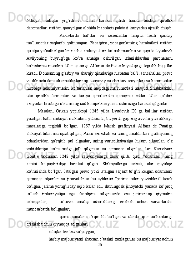 Nihoyat,   soliqlar   yig’ish   va   ularni   harakat   qilish   hamda   boshqa   qirollik
daromadlari ustidan qaraydigan alohida hisoblash palatasi kuriyadan ajralib chiqdi.
Arxivlarda   bal’ilar   va   seneshallar   haqida   hech   qanday
ma’lumotlar   saqlanib   qolinmagan.   Faqatgina,   zodagonlarning   harakatlari   ustidan
qirolga yo’naltirilgan bir nechta shikoyatlarni ko’rish mumkin va quyida Lyudovik
Avliyoning   buyrug’iga   ko’ra   amalga   oshirilgan   izlanishlardan   parchalarni
ko’rishimiz mumkin. Ular qatoriga Alfonso de Puate knyazligiga tegishli hujjatlar
kiradi. Domenning g’arbiy va sharqiy qismlariga nisbatan bal’i, seneshallar, prevo
va ikkinchi darajali amaldorlarning dunyoviy va cherkov senyorlari va kommunlari
hisobiga hokimiyatlarini ko’tarishlari haqidagi ma’lumotlari mavjud. Shubhasizki,
ular   qirollik   farmonlari   va   kuriya   qarorlaridan   qoniqmas   edilar.   Ular   qo’shni
senyorlar hisobiga o’zlarining sud kompetensiyasini oshirishga harakat qilganlar. 
Masalan,   Orlean   yepiskopi   1245   yilda   Lyudovik   IX   ga   bal’ilar   ustidan
yozilgan katta shikoyat maktubini yuboradi; bu yerda gap eng avvalo yurisdiksiya
masalasiga   tegishli   bo’lgan.   1257   yilda   Marsh   grafinyasi   Alfons   de   Puatiga
shikoyat bilan murojaat qilgan; Puatu seneshali va uning amaldorlari grafinyaning
odamlaridan   qo’rqitib   pul   olganlar,   uning   yurisdiksiyasiga   hujum   qilganlar,   o’z
xohishlariga   ko’ra   sudga   jalb   qilganlar   va   qamoqqa   olganlar.   Lan   Kastelyani
Gont’e   taxminan   1248   yilda   senyoriyalarga   zarar   qilib,   qirol   “odamlari”   ning
sonini   ko’paytirishga   harakat   qilgan.   Shikoyatlarga   kelsak,   ular   quyidagi
ko’rinishda   bo’lgan.   Istalgan   prevo   yoki   istalgan   serjant   to’g’ri   kelgan   odamlarni
qamoqqa   olganlar   va   jinoyatchilar   bu   ayblarini   “jarima   bilan   yuvishlari”   kerak
bo’lgan, jarima yomg’irday oqib kelar edi, shuningdek jinoyatchi yanada ko’proq
to’lash   imkoniyatiga   ega   ekanligini   bilganlarida   esa   jarimaning   qiymatini
oshirganlar; to’lovni   amalga   oshirishlariga   erishish   uchun   varvarlarcha
munosabatda bo’lganlar; 
qamoqxonalar   qo’rqinchli   bo’lgan   va   ularda   iqror   bo’lishlariga
erishish uchun qiynoqqa solganlar; 
soliqlar tez-tez ko’paygan; 
harbiy majburiyatni shaxsan o’tashni xoxlaganlar bu majburiyat uchun
26 