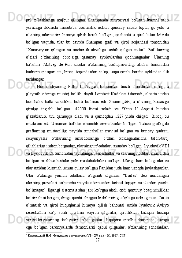 pul   to’lashlariga   majbur   qilingan.   Shampanda   senyoriyasi   bo’lgan   Juanvil   salib
yurishiga   ikkinchi   marotaba   bormaslik   uchun   qonuniy   sabab   topdi;   go’yoki   u
o’zining   odamlarini   himoya   qilish   kerak   bo’lgan;   qachonki   u   qirol   bilan   Misrda
bo’lgan   vaqtida,   ular   bu   davrda   Shampan   grafi   va   qirol   serjantlari   tomonidan
“Xonavayron   qilingan   va   nochorlik   ahvoliga   tushib   qolgan   edilar”.   Bal’ilarning
o’zlari   o’zlarining   obro’siga   qaramay   ayblovlardan   qochmaganlar.   Ularning
ba’zilari,   Matvey   de   Pon   kabilar   o’zlarining   boshqaruvidagi   aholisi   tomonidan
badnom qilingan edi; biroq, tergovlardan so’ng, unga qarshi barcha ayblovlar olib
tashlangan. 
Normandiyaning   Fillip   II   Avgust   tomonidan   bosib   olinishidan   so’ng,   u
g’ayratli   odamga   muhtoj   bo’lib,   daydi   Lambert   Kadokka   ishonadi;   albatta   undan
bunchalik   katta   vakillikni   kutib   bo’lmas   edi.   Shuningdek,   u   o’zining   kissasiga
qirolga   tegishli   bo’lgan   142000   livrni   soladi   va   Filipp   II   Avgust   bundan
g’azablanib,   uni   qamoqqa   oladi   va   u   qamoqdan   1227   yilda   chiqadi.   Biroq,   bu
mustasno  edi. Umuman bal’ilar  ishonchli  xizmatkorlar  bo’lgan.  Tuluza grafligida
graflarning   mustaqilligi   paytida   seneshallar   mavjud   bo’lgan   va   bunday   qudratli
senyoriyalar   o’zlarining   amaldorlariga   o’zlari   xoxlaganlaricha   talon-taroj
qilishlariga imkon berganlar; ularning urf-odatlari shunday bo’lgan. Lyudovik VIII
va Lyudovik IX tomonidan tayinlangan seneshallar va ularning noiblari shimoldan
bo’lgan mashhur kishilar yoki maslahatchilari bo’lgan. Ularga kam to’laganlar va
ular ustidan kuzatish uchun qulay bo’lgan Parijdan juda ham uzoqda joylashganlar.
Ular   o’zlariga   yomon   odatlarni   o’rganib   olganlar.   “Bailes”   deb   nomlangan
ularning prevolari  ko’pincha mayda odamlardan tashkil  topgan va ulardan yaxshi
bo’lmagan 1
. Ilgarigi sistemalardan jabr ko’rgan aholi endi qonuniy bosqinchiliklar
ko’rinishini bergan, dinga qarshi chiqgan kishilarning ta’qibiga uchraganlar. Tartib
o’rnatish   va   qirol   huquqlarini   himoya   qilish   bahonasi   ostida   lyudovik   Avliyo
seneshallari   ko’p   sonli   qasrlarni   vayron   qilganlar,   qirollikdan   tashqari   boshqa
yurisdiksiyalarning   faoliyatini   to’xtatganlar,   faqatgina   qirollik   domenida   kuchga
ega   bo’lgan   baroniyalarda   farmonlarni   qabul   qilganlar,   o’zlarining   seneshallari
1
 Колесницкий Н.Ф. Феодальное государство. (VI – XV вв.) – М., 1967.  C.87.
27 