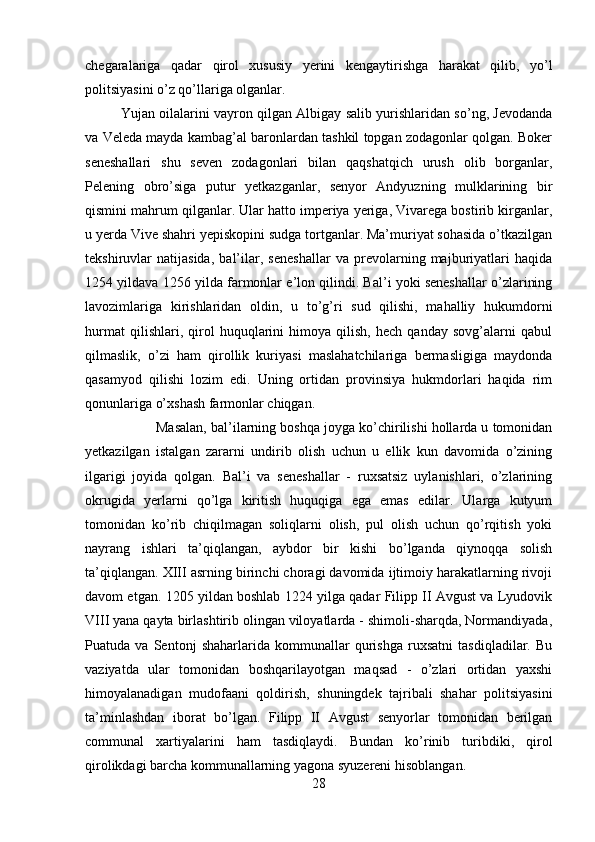 chegaralariga   qadar   qirol   xususiy   yerini   kengaytirishga   harakat   qilib,   yo’l
politsiyasini o’z qo’llariga olganlar. 
Yujan oilalarini vayron qilgan Albigay salib yurishlaridan so’ng, Jevodanda
va Veleda mayda kambag’al baronlardan tashkil topgan zodagonlar qolgan. Boker
seneshallari   shu   seven   zodagonlari   bilan   qaqshatqich   urush   olib   borganlar,
Pelening   obro’siga   putur   yetkazganlar,   senyor   Andyuzning   mulklarining   bir
qismini mahrum qilganlar. Ular hatto imperiya yeriga, Vivarega bostirib kirganlar,
u yerda Vive shahri yepiskopini sudga tortganlar. Ma’muriyat sohasida o’tkazilgan
tekshiruvlar   natijasida,   bal’ilar,   seneshallar   va   prevolarning   majburiyatlari   haqida
1254 yildava 1256 yilda farmonlar e’lon qilindi. Bal’i yoki seneshallar o’zlarining
lavozimlariga   kirishlaridan   oldin,   u   to’g’ri   sud   qilishi,   mahalliy   hukumdorni
hurmat   qilishlari,   qirol   huquqlarini   himoya   qilish,   hech   qanday   sovg’alarni   qabul
qilmaslik,   o’zi   ham   qirollik   kuriyasi   maslahatchilariga   bermasligiga   maydonda
qasamyod   qilishi   lozim   edi.   Uning   ortidan   provinsiya   hukmdorlari   haqida   rim
qonunlariga o’xshash farmonlar chiqgan. 
Masalan, bal’ilarning boshqa joyga ko’chirilishi hollarda u tomonidan
yetkazilgan   istalgan   zararni   undirib   olish   uchun   u   ellik   kun   davomida   o’zining
ilgarigi   joyida   qolgan.   Bal’i   va   seneshallar   -   ruxsatsiz   uylanishlari,   o’zlarining
okrugida   yerlarni   qo’lga   kiritish   huquqiga   ega   emas   edilar.   Ularga   kutyum
tomonidan   ko’rib   chiqilmagan   soliqlarni   olish,   pul   olish   uchun   qo’rqitish   yoki
nayrang   ishlari   ta’qiqlangan,   aybdor   bir   kishi   bo’lganda   qiynoqqa   solish
ta’qiqlangan. XIII asrning birinchi choragi davomida ijtimoiy harakatlarning rivoji
davom etgan. 1205 yildan boshlab 1224 yilga qadar Filipp II Avgust va Lyudovik
VIII yana qayta birlashtirib olingan viloyatlarda - shimoli-sharqda, Normandiyada,
Puatuda   va   Sentonj   shaharlarida   kommunallar   qurishga   ruxsatni   tasdiqladilar.   Bu
vaziyatda   ular   tomonidan   boshqarilayotgan   maqsad   -   o’zlari   ortidan   yaxshi
himoyalanadigan   mudofaani   qoldirish,   shuningdek   tajribali   shahar   politsiyasini
ta’minlashdan   iborat   bo’lgan.   Filipp   II   Avgust   senyorlar   tomonidan   berilgan
communal   xartiyalarini   ham   tasdiqlaydi.   Bundan   ko’rinib   turibdiki,   qirol
qirolikdagi barcha kommunallarning yagona syuzereni hisoblangan. 
28 