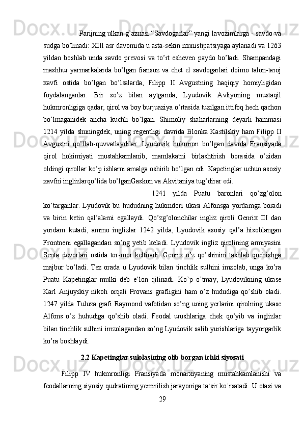 Parijning ulkan g’aznasi “Savdogarlar” yangi lavozimlarga - savdo va
sudga bo’linadi: XIII asr davomida u asta-sekin munistipatsiyaga aylanadi va 1263
yildan   boshlab   unda   savdo   prevosi   va   to’rt   esheven   paydo   bo’ladi.   Shampandagi
mashhur  yarmarkalarda bo’lgan  fransuz  va  chet  el  savdogarlari   doimo  talon-taroj
xavfi   ostida   bo’lgan   bo’lsalarda,   Filipp   II   Avgustning   haqiqiy   homiyligidan
foydalanganlar.   Bir   so’z   bilan   aytganda,   Lyudovik   Avliyoning   mustaqil
hukmronligiga qadar, qirol va boy burjuaziya o’rtasida tuzilgan ittifoq hech qachon
bo’lmaganidek   ancha   kuchli   bo’lgan.   Shimoliy   shaharlarning   deyarli   hammasi
1214   yilda   shuningdek,   uning   regentligi   davrida   Blonka   Kastilskiy   ham   Filipp   II
Avgustni   qo’llab-quvvatlaydilar.   Lyudovik   hukmron   bo’lgan   davrda   Fransiyada
qirol   hokimiyati   mustahkamlanib,   mamlakatni   birlashtirish   borasida   o’zidan
oldingi qirollar ko’p ishlarni amalga oshirib bo’lgan edi. Kapetinglar uchun asosiy
xavfni inglizlarqo’lida bo’lganGaskon va Akvitaniya tug’dirar edi. 
1241   yilda   Puatu   baronlari   qo’zg’olon
ko’targanlar.  Lyudovik  bu   hududning  hukmdori   ukasi   Alfonsga   yordamga  boradi
va   birin   ketin   qal’alarni   egallaydi.   Qo’zg’olonchilar   ingliz   qiroli   Genrix   III   dan
yordam   kutadi,   ammo   inglizlar   1242   yilda,   Lyudovik   asosiy   qal’a   hisoblangan
Frontneni   egallagandan   so’ng   yetib   keladi.   Lyudovik   ingliz   qirolining   armiyasini
Senta   devorlari   ostida   tor-mor   keltiradi.   Genrix   o’z   qo’shinini   tashlab   qochishga
majbur   bo’ladi.   Tez   orada   u   Lyudovik   bilan   tinchlik   sulhini   imzolab,   unga   ko’ra
Puatu   Kapetinglar   mulki   deb   e’lon   qilinadi.   Ko’p   o’tmay,   Lyudovikning   ukase
Karl   Anjuyskiy   nikoh   orqali   Provans   grafligini   ham   o’z   hududiga   qo’shib   oladi.
1247 yilda Tuluza grafi Raymond vafotidan so’ng uning yerlarini qirolning ukase
Alfons   o’z   huhudiga   qo’shib   oladi.   Feodal   urushlariga   chek   qo’yib   va   inglizlar
bilan tinchlik sulhini imzolagandan so’ng Lyudovik salib yurishlariga tayyorgarlik
ko’ra boshlaydi.
2.2 Kapetinglar sulolasining olib borgan ichki siyosati
Filipp   IV   hukmronligi   Fransiyada   monarxiyaning   mustahkamlanishi   va
feodallarning siyosiy qudratining yemirilish jarayoniga ta`sir ko`rsatadi. U otasi va
29 