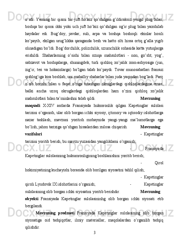 o’sdi.   Yerning   bir   qismi   bir   juft   ho’kiz   qo’shilgan   g’ildiraksiz   yengil   plug   bilan,
boshqa   bir   qismi   ikki   yoki   uch   juft   ho’kiz   qo’shilgan   og’ir   plug   bilan   yaxshilab
haydalar   edi.   Bug’doy,   javdar,   suli,   arpa   va   boshqa   boshoqli   ekinlar   hosili
ko’payib,   ekilgan   urug’likka   qaraganda   besh   va   hatto   olti   hissa   ortiq   g’alla   yigib
olinadigan bo’ldi. Bog’dorchilik, polizchilik, uzumchilik sohasida katta yutuqlarga
erishildi.   Shaharlarning   o’sishi   bilan   ozuqa   mahsulotlari   -   non,   go’sht,   yog’,
sabzavot   va   boshqalarga,   shuningdek,   turli   qishloq   xo’jalik   xom-ashyosiga   (jun,
zig’ir,   teri   va   hokazolarga)   bo’lgan   talab   ko’paydi.   Tovar   munosabatlari   fransuz
qishlog’iga kira boshlab, uni mahalliy shaharlar bilan juda yaqindan bog’ladi. Parij
o’sib   borishi   bilan   u   faqat   o’ziga   tutashgan   okruglardagi   qishloqlardagina   emas,
balki   ancha   uzoq   okruglardagi   qishloqlardan   ham   o’zini   qishloq   xo’jalik
mahsulotlari bilan ta’minlashni talab qildi. Mavzuning
maqsadi   X-XIV   asrlarda   Fransiyada   hukmronlik   qilgan   Kapetinglar   sulolasi
tarixini o’rganish, ular olib borgan ichki siyosiy, ijtimoiy va iqtisodiy islohotlarga
nazar   tashlash,   mavzuni   yoritish   mobaynida   yangi-yangi   ma’lumotlarga   ega
bo’lish, jahon tarixiga qo’shgan hissalaridan xulosa chiqarish. Mavzuning
vazifalari  -   Kapetinglar
tarixini yoritib berish, bu mavzu yuzasidan yangiliklarni o’rganish; 
-   Fransiyada
Kapetinglar sulolasining hukumronligining boshlanishini yoritib berish; 
-   Qirol
hokimiyatining kuchayishi borasida olib borilgan siyosatini tahlil qilish; 
-   Kapetinglar
qiroli Lyudovik IX islohotlarini o’rganish;  -   Kapetinglar
sulolasining olib borgan ichki siyosatini yoritib berishdir. Mavzuning
obyekti   Fransiyada   Kapetinglar   sulolasininhg   olib   borgan   ichki   siyosati   etib
bergilandi.
Mavzuning   predmeti   Fransiyada   Kapetinglar   sulolasining   olib   borgan
siyosatiga   oid   tadqiqotlar,   ilmiy   materiallar,   maqolalardan   o’rganilib   tadqiq
qilishdir.
3 