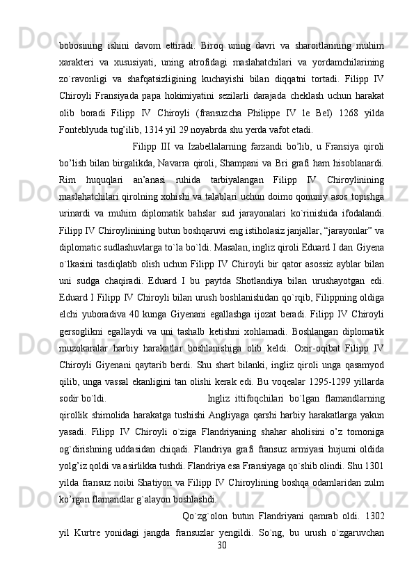 bobosining   ishini   davom   ettiradi.   Biroq   uning   davri   va   sharoitlarining   muhim
xarakteri   va   xususiyati,   uning   atrofidagi   maslahatchilari   va   yordamchilarining
zo`ravonligi   va   shafqatsizligining   kuchayishi   bilan   diqqatni   tortadi.   Filipp   IV
Chiroyli   Fransiyada   papa   hokimiyatini   sezilarli   darajada   cheklash   uchun   harakat
olib   boradi   Filipp   IV   Chiroyli   (fransuzcha   Philippe   IV   le   Bel)   1268   yilda
Fonteblyuda tug’ilib, 1314 yil 29 noyabrda shu yerda vafot etadi. 
Filipp   III   va   Izabellalarning   farzandi   bo’lib,   u   Fransiya   qiroli
bo’lish   bilan   birgalikda,   Navarra   qiroli,   Shampani   va   Bri   grafi   ham   hisoblanardi.
Rim   huquqlari   an’anasi   ruhida   tarbiyalangan   Filipp   IV   Chiroylinining
maslahatchilari qirolning xohishi  va talablari uchun doimo qonuniy asos topishga
urinardi   va   muhim   diplomatik   bahslar   sud   jarayonalari   ko`rinishida   ifodalandi.
Filipp IV Chiroylinining butun boshqaruvi eng istiholasiz janjallar, “jarayonlar” va
diplomatic sudlashuvlarga to`la bo`ldi. Masalan, ingliz qiroli Eduard I dan Giyena
o`lkasini   tasdiqlatib   olish   uchun   Filipp   IV   Chiroyli   bir   qator   asossiz   ayblar   bilan
uni   sudga   chaqiradi.   Eduard   I   bu   paytda   Shotlandiya   bilan   urushayotgan   edi.
Eduard I Filipp IV Chiroyli bilan urush boshlanishidan qo`rqib, Filippning oldiga
elchi   yuboradiva   40   kunga   Giyenani   egallashga   ijozat   beradi.   Filipp   IV   Chiroyli
gersoglikni   egallaydi   va   uni   tashalb   ketishni   xohlamadi.   Boshlangan   diplomatik
muzokaralar   harbiy   harakatlar   boshlanishiga   olib   keldi.   Oxir-oqibat   Filipp   IV
Chiroyli   Giyenani   qaytarib   berdi.   Shu   shart   bilanki,   ingliz   qiroli   unga   qasamyod
qilib, unga vassal  ekanligini tan olishi  kerak edi. Bu voqealar 1295-1299 yillarda
sodir bo`ldi. Ingliz   ittifoqchilari   bo`lgan   flamandlarning
qirollik   shimolida   harakatga   tushishi   Angliyaga   qarshi   harbiy   harakatlarga   yakun
yasadi.   Filipp   IV   Chiroyli   o`ziga   Flandriyaning   shahar   aholisini   o’z   tomoniga
og`dirishning   uddasidan   chiqadi.   Flandriya   grafi   fransuz   armiyasi   hujumi   oldida
yolg’iz qoldi va asirlikka tushdi. Flandriya esa Fransiyaga qo`shib olindi. Shu 1301
yilda fransuz  noibi  Shatiyon va  Filipp IV Chiroylining boshqa odamlaridan zulm
ko’rgan flamandlar g`alayon boshlashdi. 
Qo`zg`olon   butun   Flandriyani   qamrab   oldi.   1302
yil   Kurtre   yonidagi   jangda   fransuzlar   yengildi.   So`ng,   bu   urush   o`zgaruvchan
30 