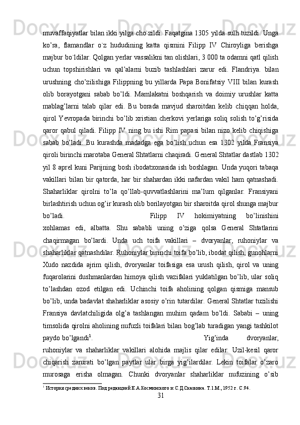 muvaffaqiyatlar bilan ikki yilga cho`zildi. Faqatgina 1305 yilda sulh tuzildi. Unga
ko’ra,   flamandlar   o`z   hududining   katta   qismini   Filipp   IV   Chiroyliga   berishga
majbur bo`ldilar. Qolgan yerlar vassalikni tan olishlari, 3 000 ta odamni qatl qilish
uchun   topshirishlari   va   qal’alarni   buzib   tashlashlari   zarur   edi.   Flandriya.   bilan
urushning   cho’zilishiga   Filippning   bu   yillarda   Papa   Bonifatsiy   VIII   bilan   kurash
olib   borayotgani   sabab   bo’ldi.   Mamlakatni   boshqarish   va   doimiy   urushlar   katta
mablag’larni   talab   qilar   edi.   Bu   borada   mavjud   sharoitdan   kelib   chiqqan   holda,
qirol  Yevropada birinchi bo’lib xristian cherkovi yerlariga soliq solish to’g’risida
qaror   qabul   qiladi.   Filipp   IV   ning   bu   ishi   Rim   papasi   bilan   nizo   kelib   chiqishiga
sabab   bo’ladi.   Bu   kurashda   madadga   ega   bo’lish   uchun   esa   1302   yilda   Fransiya
qiroli birinchi marotaba General Shtatlarni chaqiradi. General Shtatlar dastlab 1302
yil 8 aprel kuni Parijning bosh ibodatxonasida ish boshlagan. Unda yuqori tabaqa
vakillari   bilan  bir   qatorda,   har   bir   shahardan   ikki   nafardan   vakil   ham   qatnashadi.
Shaharliklar   qirolni   to’la   qo’llab-quvvatlashlarini   ma’lum   qilganlar.   Fransiyani
birlashtirish uchun og’ir kurash olib borilayotgan bir sharoitda qirol shunga majbur
bo’ladi.  Filipp   IV   hokimiyatning   bo’linishini
xohlamas   edi,   albatta.   Shu   sababli   uning   o’ziga   qolsa   General   Shtatlarini
chaqirmagan   bo’lardi.   Unda   uch   toifa   vakillari   –   dvoryanlar,   ruhoniylar   va
shaharliklar qatnashdilar. Ruhoniylar birinchi toifa bo’lib, ibodat qilish, gunohlarni
Xudo   nazdida   ajrim   qilish,   dvoryanlar   toifasiga   esa   urush   qilish,   qirol   va   uning
fuqarolarini   dushmanlardan   himoya   qilish   vazifalari   yuklatilgan   bo’lib,   ular   soliq
to’lashdan   ozod   etilgan   edi.   Uchinchi   toifa   aholining   qolgan   qismiga   mansub
bo’lib, unda badavlat shaharliklar asosiy o’rin tutardilar. General Shtatlar tuzilishi
Fransiya   davlatchiligida   olg’a   tashlangan   muhim   qadam   bo’ldi.   Sababi   –   uning
timsolida qirolni aholining nufuzli toifalari bilan bog’lab turadigan yangi tashkilot
paydo bo’lgandi 1
.  Yig’inda   dvoryanlar,
ruhoniylar   va   shaharliklar   vakillari   alohida   majlis   qilar   edilar.   Uzil-kesil   qaror
chiqarish   zarurati   bo’lgan   paytlar   ular   birga   yig’ilardilar.   Lekin   toifalar   o’zaro
murosaga   erisha   olmagan.   Chunki   dvoryanlar   shaharliklar   nufuzining   o’sib
1
 История средних веков. Под редакцией Е.А.Косминского и С.Д.Сказкина. Т.1.М., 1952 г.  C .94.
31 