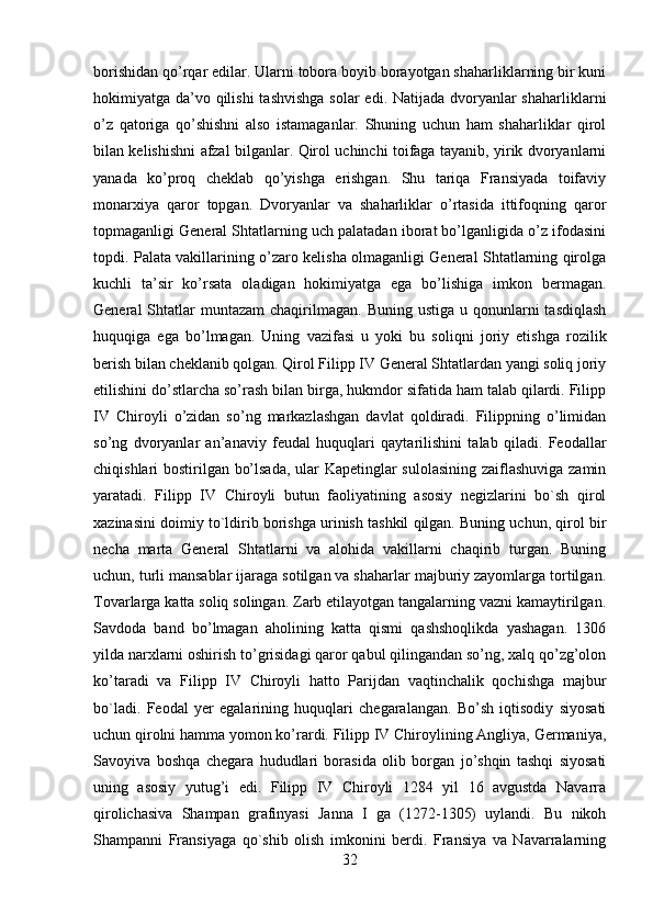 borishidan qo’rqar edilar. Ularni tobora boyib borayotgan shaharliklarning bir kuni
hokimiyatga da’vo qilishi  tashvishga  solar  edi. Natijada dvoryanlar  shaharliklarni
o’z   qatoriga   qo’shishni   also   istamaganlar.   Shuning   uchun   ham   shaharliklar   qirol
bilan kelishishni afzal bilganlar. Qirol uchinchi toifaga tayanib, yirik dvoryanlarni
yanada   ko’proq   cheklab   qo’yishga   erishgan.   Shu   tariqa   Fransiyada   toifaviy
monarxiya   qaror   topgan.   Dvoryanlar   va   shaharliklar   o’rtasida   ittifoqning   qaror
topmaganligi General Shtatlarning uch palatadan iborat bo’lganligida o’z ifodasini
topdi. Palata vakillarining o’zaro kelisha olmaganligi General Shtatlarning qirolga
kuchli   ta’sir   ko’rsata   oladigan   hokimiyatga   ega   bo’lishiga   imkon   bermagan.
General  Shtatlar  muntazam  chaqirilmagan.  Buning ustiga  u  qonunlarni   tasdiqlash
huquqiga   ega   bo’lmagan.   Uning   vazifasi   u   yoki   bu   soliqni   joriy   etishga   rozilik
berish bilan cheklanib qolgan. Qirol Filipp IV General Shtatlardan yangi soliq joriy
etilishini do’stlarcha so’rash bilan birga, hukmdor sifatida ham talab qilardi. Filipp
IV   Chiroyli   o’zidan   so’ng   markazlashgan   davlat   qoldiradi.   Filippning   o’limidan
so’ng   dvoryanlar   an’anaviy   feudal   huquqlari   qaytarilishini   talab   qiladi.   Feodallar
chiqishlari bostirilgan bo’lsada, ular Kapetinglar sulolasining zaiflashuviga zamin
yaratadi.   Filipp   IV   Chiroyli   butun   faoliyatining   asosiy   negizlarini   bo`sh   qirol
xazinasini doimiy to`ldirib borishga urinish tashkil qilgan. Buning uchun, qirol bir
necha   marta   General   Shtatlarni   va   alohida   vakillarni   chaqirib   turgan.   Buning
uchun, turli mansablar ijaraga sotilgan va shaharlar majburiy zayomlarga tortilgan.
Tovarlarga katta soliq solingan. Zarb etilayotgan tangalarning vazni kamaytirilgan.
Savdoda   band   bo’lmagan   aholining   katta   qismi   qashshoqlikda   yashagan.   1306
yilda narxlarni oshirish to’grisidagi qaror qabul qilingandan so’ng, xalq qo’zg’olon
ko’taradi   va   Filipp   IV   Chiroyli   hatto   Parijdan   vaqtinchalik   qochishga   majbur
bo`ladi.   Feodal   yer   egalarining   huquqlari   chegaralangan.   Bo’sh   iqtisodiy   siyosati
uchun qirolni hamma yomon ko’rardi. Filipp IV Chiroylining Angliya, Germaniya,
Savoyiva   boshqa   chegara   hududlari   borasida   olib   borgan   jo’shqin   tashqi   siyosati
uning   asosiy   yutug’i   edi.   Filipp   IV   Chiroyli   1284   yil   16   avgustda   Navarra
qirolichasiva   Shampan   grafinyasi   Janna   I   ga   (1272-1305)   uylandi.   Bu   nikoh
Shampanni   Fransiyaga   qo`shib   olish   imkonini   berdi.   Fransiya   va   Navarralarning
32 