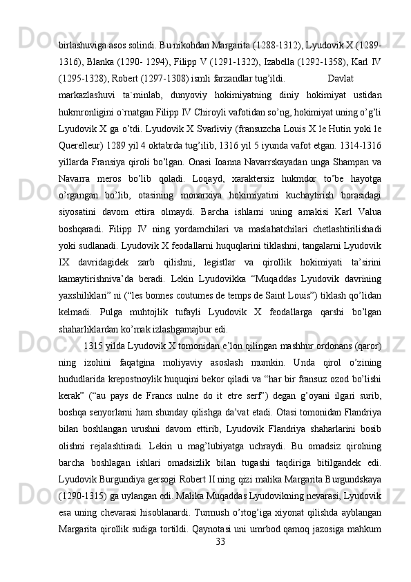 birlashuviga asos solindi. Bu nikohdan Margarita (1288-1312), Lyudovik X (1289-
1316), Blanka (1290- 1294), Filipp V (1291-1322), Izabella (1292-1358), Karl IV
(1295-1328), Robert (1297-1308) ismli farzandlar tug’ildi. Davlat
markazlashuvi   ta`minlab,   dunyoviy   hokimiyatning   diniy   hokimiyat   ustidan
hukmronligini o`rnatgan Filipp IV Chiroyli vafotidan so’ng, hokimiyat uning o’g’li
Lyudovik X ga o’tdi. Lyudovik X Svarliviy (fransuzcha Louis X le Hutin yoki le
Querelleur) 1289 yil 4 oktabrda tug’ilib, 1316 yil 5 iyunda vafot etgan. 1314-1316
yillarda   Fransiya   qiroli   bo’lgan.   Onasi   Ioanna   Navarrskayadan   unga   Shampan   va
Navarra   meros   bo’lib   qoladi.   Loqayd,   xaraktersiz   hukmdor   to’be   hayotga
o’rgangan   bo’lib,   otasining   monarxiya   hokimiyatini   kuchaytirish   borasidagi
siyosatini   davom   ettira   olmaydi.   Barcha   ishlarni   uning   amakisi   Karl   Valua
boshqaradi.   Filipp   IV   ning   yordamchilari   va   maslahatchilari   chetlashtirilishadi
yoki sudlanadi. Lyudovik X feodallarni huquqlarini tiklashni, tangalarni Lyudovik
IX   davridagidek   zarb   qilishni,   legistlar   va   qirollik   hokimiyati   ta’sirini
kamaytirishniva’da   beradi.   Lekin   Lyudovikka   “Muqaddas   Lyudovik   davrining
yaxshiliklari” ni (“les bonnes coutumes de temps de Saint Louis”) tiklash qo’lidan
kelmadi.   Pulga   muhtojlik   tufayli   Lyudovik   X   feodallarga   qarshi   bo’lgan
shaharliklardan ko’mak izlashgamajbur edi. 
1315 yilda Lyudovik X tomonidan e’lon qilingan mashhur ordonans (qaror)
ning   izohini   faqatgina   moliyaviy   asoslash   mumkin.   Unda   qirol   o’zining
hududlarida krepostnoylik huquqini bekor qiladi va “har bir fransuz ozod bo’lishi
kerak”   (“au   pays   de   Francs   nulne   do   it   etre   serf”)   degan   g’oyani   ilgari   surib,
boshqa senyorlarni ham shunday qilishga da’vat etadi. Otasi tomonidan Flandriya
bilan   boshlangan   urushni   davom   ettirib,   Lyudovik   Flandriya   shaharlarini   bosib
olishni   rejalashtiradi.   Lekin   u   mag’lubiyatga   uchraydi.   Bu   omadsiz   qirolning
barcha   boshlagan   ishlari   omadsizlik   bilan   tugashi   taqdiriga   bitilgandek   edi.
Lyudovik Burgundiya gersogi Robert II ning qizi malika Margarita Burgundskaya
(1290-1315) ga uylangan edi. Malika Muqaddas Lyudovikning nevarasi, Lyudovik
esa   uning   chevarasi   hisoblanardi.   Turmush   o’rtog’iga   xiyonat   qilishda   ayblangan
Margarita qirollik sudiga tortildi. Qaynotasi uni umrbod qamoq jazosiga mahkum
33 