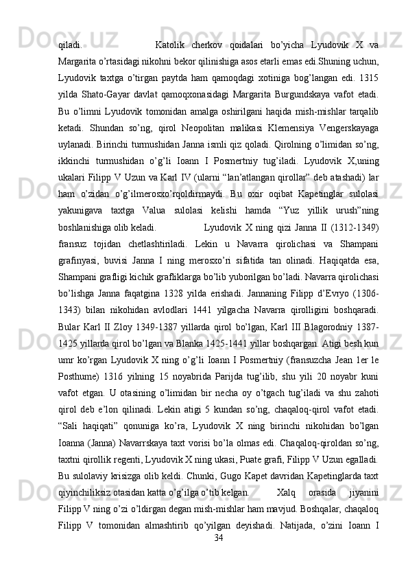 qiladi.  Katolik   cherkov   qoidalari   bo’yicha   Lyudovik   X   va
Margarita o’rtasidagi nikohni bekor qilinishiga asos etarli emas edi.Shuning uchun,
Lyudovik   taxtga   o’tirgan   paytda   ham   qamoqdagi   xotiniga   bog’langan   edi.   1315
yilda   Shato-Gayar   davlat   qamoqxonasidagi   Margarita   Burgundskaya   vafot   etadi.
Bu   o’limni   Lyudovik   tomonidan   amalga   oshirilgani   haqida   mish-mishlar   tarqalib
ketadi.   Shundan   so’ng,   qirol   Neopolitan   malikasi   Klemensiya   Vengerskayaga
uylanadi. Birinchi turmushidan Janna ismli qiz qoladi. Qirolning o’limidan so’ng,
ikkinchi   turmushidan   o’g’li   Ioann   I   Posmertniy   tug’iladi.   Lyudovik   X,uning
ukalari Filipp V Uzun va Karl IV (ularni “lan’atlangan qirollar” deb atashadi) lar
ham   o’zidan   o’g’ilmerosxo’rqoldirmaydi.   Bu   oxir   oqibat   Kapetinglar   sulolasi
yakunigava   taxtga   Valua   sulolasi   kelishi   hamda   “Yuz   yillik   urush”ning
boshlanishiga olib keladi. Lyudovik   X   ning   qizi   Janna   II   (1312-1349)
fransuz   tojidan   chetlashtiriladi.   Lekin   u   Navarra   qirolichasi   va   Shampani
grafinyasi,   buvisi   Janna   I   ning   merosxo’ri   sifatida   tan   olinadi.   Haqiqatda   esa,
Shampani grafligi kichik grafliklarga bo’lib yuborilgan bo’ladi. Navarra qirolichasi
bo’lishga   Janna   faqatgina   1328   yilda   erishadi.   Jannaning   Filipp   d’Evryo   (1306-
1343)   bilan   nikohidan   avlodlari   1441   yilgacha   Navarra   qirolligini   boshqaradi.
Bular   Karl   II   Zloy   1349-1387   yillarda   qirol   bo’lgan,   Karl   III   Blagorodniy   1387-
1425 yillarda qirol bo’lgan va Blanka 1425-1441 yillar boshqargan. Atigi besh kun
umr   ko’rgan   Lyudovik   X   ning   o’g’li   Ioann   I   Posmertniy   (fransuzcha   Jean   1er   le
Posthume)   1316   yilning   15   noyabrida   Parijda   tug’ilib,   shu   yili   20   noyabr   kuni
vafot   etgan.   U   otasining   o’limidan   bir   necha   oy   o’tgach   tug’iladi   va   shu   zahoti
qirol   deb   e’lon   qilinadi.   Lekin   atigi   5   kundan   so’ng,   chaqaloq-qirol   vafot   etadi.
“Sali   haqiqati”   qonuniga   ko’ra,   Lyudovik   X   ning   birinchi   nikohidan   bo’lgan
Ioanna (Janna) Navarrskaya taxt vorisi bo’la olmas edi. Chaqaloq-qiroldan so’ng,
taxtni qirollik regenti, Lyudovik X ning ukasi, Puate grafi, Filipp V Uzun egalladi.
Bu sulolaviy krisizga olib keldi. Chunki, Gugo Kapet davridan Kapetinglarda taxt
qiyinchiliksiz otasidan katta o’g’ilga o’tib kelgan.  Xalq   orasida   jiyanini
Filipp V ning o’zi o’ldirgan degan mish-mishlar ham mavjud. Boshqalar, chaqaloq
Filipp   V   tomonidan   almashtirib   qo’yilgan   deyishadi.   Natijada,   o’zini   Ioann   I
34 