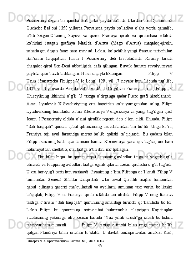 Posmertniy   degan   bir   qancha   firibgarlar   paydo   bo’ladi.   Ulardan   biri   Djannino   di
Guchcho   Bal’oni   1350   yillarda   Provansda   paydo   bo’ladiva   o’sha   yerda   qamalib,
o’lib   ketgan.O’zining   kuyovi   va   qizini   Fransiya   qiroli   va   qirolichasi   sifatida
ko’rishni   istagan   grafinya   Matilda   d’Artua   (Mago   d’Artua)   chaqaloq-qirolni
zaharlagan   degan   faraz   ham   mavjud.   Lekin,   ko’pchilik   yangi   fransuz   tarixchilari
Bal’onini   haqiqatdan   Ioann   I   Posmertniy   deb   hisoblashadi.   Rasmiy   tarzda
chaqaloq-qirol   Sen-Deni   abbatligida   dafn   qilingan.   Buyuk   fransuz   revolyutsiyasi
paytida qabr buzib tashlangan. Hozir u qayta tiklangan. Filipp   V
Uzun   (fransuzcha   Philippe   V   le   Long)   1291   yil   17   noyabr   kuni   Lionda   tug’ilib,
1322   yil   3   yanvarda   Parijda   vafot   etadi 1
.   1316   yildan   Fransiya   qiroli,   Filipp   IV
Chiroylining   ikkinchi   o’g’li.   U   taxtga   o’tirganga   qadar   Puete   grafi   hisoblanardi.
Akasi   Lyudovik   X   Svarliviyning   erta   hayotdan   ko’z   yumganidan   so’ng,   Filipp
Lyudovikning homilador xotini Klemensiya Vengerskaya va yangi tug’ilgan qirol
Ioann   I   Posmertniy   oldida   o’zini   qirollik   regenti   deb   e’lon   qildi.   Shunda,   Filipp
“Sali   haqiqati”   qonuni   qabul   qilinishining   asoschilaridan   biri   bo’ldi.   Unga   ko’ra,
Fransiya   toji   ayol   farzandga   meros   bo’lib   qolishi   ta’qiqlandi.   Bu   qadam   bilan
Filipp   akasining   katta   qizi   Jannani   hamda   Klemensiya   yana   qiz   tug’sa,   uni   ham
hokimiyatdan chetlatib, o’zi taxtga o’tirishni mo’ljallagan. 
Shu bilan birga, bu qonun orqali  Jannaning avlodlari tojga da’vogarlik qila
olmasdi va Filippning avlodlari taxtga egalik qilardi. Lekin qirolicha o’g’il tug’adi.
U esa bor-yug’i besh kun yashaydi. Jiyanining o’limi Filippga qo’l keldi. Filipp V
tomonidan   General   Shtatlar   chaqiriladi.   Ular   avval   Qirollik   majlisi   tomonidan
qabul   qilingan   qarorni   ma’qullashdi   va   ayollarni   umuman   taxt   vorisi   bo’lishini
ta’qiqlab,   Filipp   V   ni   Fransiya   qiroli   sifatida   tan   olishdi.   Filipp   V   ning   fransuz
taxtiga   o’tirishi   “Sali   haqiqati”   qonunining   amaldagi   birinchi   qo’llanilishi   bo’ldi.
Lekin   Filipp   bu   qonunning   oxir-oqibat   hukmronlik   qilayotgan   Kapetinglar
sulolasining   yakuniga   olib   kelishi   hamda   “Yuz   yillik   urush”ga   sabab   bo’lishini
tasavvur ham qilmasdi. Filipp   V   taxtga   o’tirishi   bilan   unga   meros   bo’lib
qolgan   Flandriya   bilan   urushni   to’xtatdi.   U   davlat   boshqaruvidan   amakisi   Karl,
1
 Заборов М.А. Крестоносцы на Востоке. М., 1980 г.  C.149.
35 