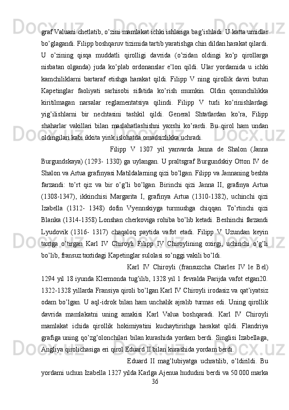 graf Valuani chetlatib, o’zini mamlakat ichki ishlariga bag’ishladi. U katta umidlar
bo’glagandi. Filipp boshqaruv tizimida tartib yaratishga chin dildan harakat qilardi.
U   o’zining   qisqa   muddatli   qirolligi   davrida   (o’zidan   oldingi   ko’p   qirollarga
nisbatan   olganda)   juda   ko’plab   ordonanslar   e’lon   qildi.   Ular   yordamida   u   ichki
kamchiliklarni   bartaraf   etishga   harakat   qildi.   Filipp   V   ning   qirollik   davri   butun
Kapetinglar   faoliyati   sarhisobi   sifatida   ko’rish   mumkin.   Oldin   qonunchilikka
kiritilmagan   narsalar   reglamentatsiya   qilindi.   Filipp   V   turli   ko’rinishlardagi
yig’ilishlarni   bir   nechtasini   tashkil   qildi.   General   Shtatlardan   ko’ra,   Filipp
shaharlar   vakillari   bilan   maslahatlashishni   yaxshi   ko’rardi.   Bu   qirol   ham   undan
oldingilari kabi ikkita yirik islohatda omadsizlikka uchradi. 
Filipp   V   1307   yil   yanvarda   Janna   de   Shalon   (Janna
Burgundskaya)  (1293-  1330) ga uylangan. U praltsgraf Burgundskiy Otton IV de
Shalon va Artua grafinyasi Matildalarning qizi bo’lgan. Filipp va Jannaning beshta
farzandi:   to’rt   qiz   va   bir   o’g’li   bo’lgan.   Birinchi   qizi   Janna   II,   grafinya   Artua
(1308-1347),   ikkinchisi   Margarita   I,   grafinya   Artua   (1310-1382),   uchinchi   qizi
Izabella   (1312-   1348)   dofin   Vyennskiyga   turmushga   chiqqan.   To’rtinchi   qizi
Blanka (1314-1358) Lonshan cherkoviga rohiba bo’lib ketadi. Beshinchi  farzandi
Lyudovik   (1316-   1317)   chaqaloq   paytida   vafot   etadi.   Filipp   V   Uzundan   keyin
taxtga   o’tirgan   Karl   IV   Chiroyli   Filipp   IV   Chiroylining   oxirgi,   uchinchi   o’g’li
bo’lib, fransuz taxtidagi Kapetinglar sulolasi so’nggi vakili bo’ldi. 
Karl   IV   Chiroyli   (fransuzcha   Charles   IV   le   Bel)
1294 yil 18 iyunda Klermonda tug’ilib, 1328 yil 1 fevralda Parijda vafot etgan20.
1322-1328 yillarda Fransiya qiroli bo’lgan Karl IV Chiroyli irodasiz va qat’iyatsiz
odam   bo’lgan.   U   aql-idrok   bilan   ham   unchalik   ajralib   turmas   edi.   Uning   qirollik
davrida   mamlakatni   uning   amakisi   Karl   Valua   boshqaradi.   Karl   IV   Chiroyli
mamlakat   ichida   qirollik   hokimiyatini   kuchaytirishga   harakat   qildi.   Flandriya
grafiga uning qo’zg’olonchilari bilan kurashida yordam berdi. Singlisi  Izabellaga,
Angliya qirolichasiga eri qirol Eduard II bilan kurashida yordam berdi. 
Eduard   II   mag’lubiyatga   uchratilib,   o’ldirildi.   Bu
yordami uchun Izabella 1327 yilda Karlga Ajenua hududini berdi va 50 000 marka
36 