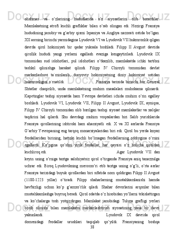 olishmas   va   o’zlarining   hududlarida   o’z   siyosatlarini   olib   borardilar.
Mamlakatning   atrofi   kuchli   grafliklar   bilan   o’rab   olingan   edi.   Hozirgi   Fransiya
hududining janubiy va g’arbiy qismi Ispaniya va Angliya nazorati ostida bo’lgan.
XII asrning birinchi yarmidagina Lyudovik VI va Lyudovik VII hukmronlik qilgan
davrda   qirol   hokimiyati   bir   qadar   yuksala   boshladi.   Filipp   II   Avgust   davrida
qirollik   hududi   yangi   yerlarni   egallash   evaziga   kengaytiriladi.   Lyudovik   IX
tomonidan   sud   islohotlari,   pul   islohotlari   o’tkazilib,   mamlakatda   ichki   tartibni
tashkil   qilinishga   harakat   qilindi.   Filipp   IV   Chiroyli   tomonidan   davlat
markazlashuvi   ta`minlanib,   dunyoviy   hokimiyatning   diniy   hokimiyat   ustidan
hukmronligini o`rnatildi.  Fransiya   tarixida   birinchi   bor   General
Shtatlar   chaqirilib,   unda   mamlakatning   muhim   masalalari   muhokama   qilinardi.
Kapetinglar   tashqi   siyosatda   ham   Yevropa   davlatlari   ichida   muhim   o’rin   egallay
boshladi.   Lyudovik   VI,   Lyudovik   VII,   Filipp   II   Avgust,   Lyudovik   IX,   ayniqsa,
Filipp  IV  Chiroyli   tomonidan  olib  borilgan  tashqi   siyosat   mamlakatlar  va   xalqlar
taqdirini   hal   qilardi.   Shu   davrdagi   muhim   voqealardan   biri   Salib   yurishlarida
Fransiya   qirollarining   ishtiroki   ham   ahamiyatli   edi.   X   va   XI   asrlarda   Fransiya
G’arbiy Yevropaning eng tarqoq monarxiyalaridan biri edi. Qirol  bu yerda knyaz
feodallaridan   birining,   hattoki   kuchli   bo’lmagan   feodallarning   oddiygina   o’rnini
egallardi.   Ko’pgina   qo’shni   yirik   feodallar,   har   qaysisi   o’z   holicha   qiroldan
kuchliroq edi.  Agar   Lyudovik   VII   dan
keyin   uning   o’rniga   taxtga   salohiyatsiz   qirol   o’tirganda   Fransiya   aniq   tanazzulga
uchrar   edi.   Biroq   Lyudovikning   merosxo’ri   etib   taxtga   uning   o’g’li,   o’rta   asrlar
Fransiya tarixidagi  buyuk qirollardan biri sifatida nom qoldirgan Filipp II Avgust
(1180-1223   yillar)   o’tiradi.   Filipp   shaharlarning   mustahkamlanishi   hamda
havfsizligi   uchun   ko’p   g’amxo’rlik   qiladi.   Shahar   devorlarini   arqonlar   bilan
mustahkamlashga buyruq beradi. Qirol odatda o’z hisobidan yo’llarni tekislattirgan
va   ko’chalarga   tosh   yotqizdirgan.   Mamlakat   janubidagi   Tuluza   grafligi   yerlari
bosib   olinishi   bilan   mamlakatni   markazlashtirish   siyosatining   yana   bir   davri
yakunlandi.  Lyudovik   IX   davrida   qirol
domenidagi   feodallar   urushlari   taqiqlab   qo’yildi.   Fransiyaning   boshqa
38 