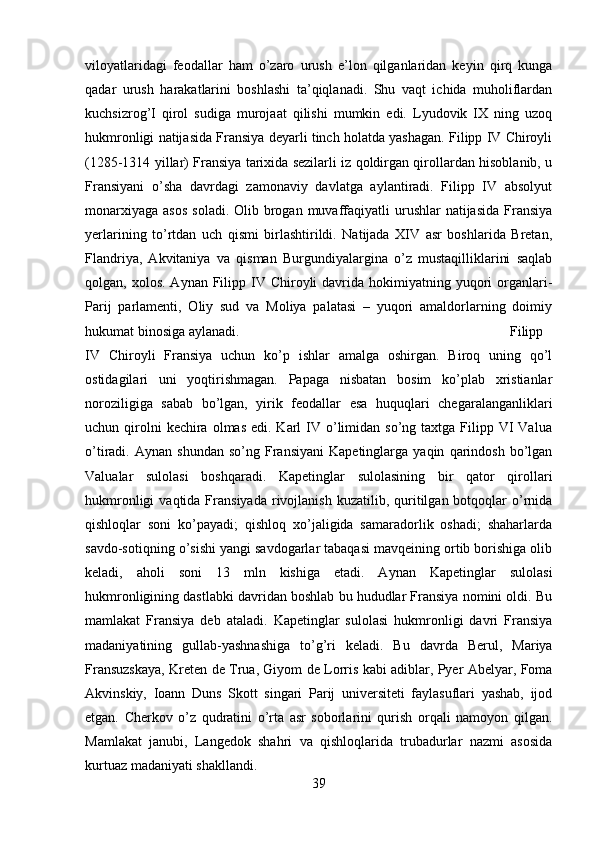 viloyatlaridagi   feodallar   ham   o’zaro   urush   e’lon   qilganlaridan   keyin   qirq   kunga
qadar   urush   harakatlarini   boshlashi   ta’qiqlanadi.   Shu   vaqt   ichida   muholiflardan
kuchsizrog’I   qirol   sudiga   murojaat   qilishi   mumkin   edi.   Lyudovik   IX   ning   uzoq
hukmronligi natijasida Fransiya deyarli tinch holatda yashagan. Filipp IV Chiroyli
(1285-1314 yillar) Fransiya tarixida sezilarli iz qoldirgan qirollardan hisoblanib, u
Fransiyani   o’sha   davrdagi   zamonaviy   davlatga   aylantiradi.   Filipp   IV   absolyut
monarxiyaga  asos   soladi.  Olib brogan  muvaffaqiyatli  urushlar   natijasida   Fransiya
yerlarining   to’rtdan   uch   qismi   birlashtirildi.   Natijada   XIV   asr   boshlarida   Bretan,
Flandriya,   Akvitaniya   va   qisman   Burgundiyalargina   o’z   mustaqilliklarini   saqlab
qolgan, xolos.  Aynan  Filipp IV Chiroyli   davrida  hokimiyatning yuqori  organlari-
Parij   parlamenti,   Oliy   sud   va   Moliya   palatasi   –   yuqori   amaldorlarning   doimiy
hukumat binosiga aylanadi.  Filipp
IV   Chiroyli   Fransiya   uchun   ko’p   ishlar   amalga   oshirgan.   Biroq   uning   qo’l
ostidagilari   uni   yoqtirishmagan.   Papaga   nisbatan   bosim   ko’plab   xristianlar
noroziligiga   sabab   bo’lgan,   yirik   feodallar   esa   huquqlari   chegaralanganliklari
uchun qirolni  kechira  olmas  edi. Karl   IV  o’limidan  so’ng taxtga  Filipp VI  Valua
o’tiradi.  Aynan   shundan   so’ng   Fransiyani   Kapetinglarga   yaqin   qarindosh   bo’lgan
Valualar   sulolasi   boshqaradi.   Kapetinglar   sulolasining   bir   qator   qirollari
hukmronligi  vaqtida  Fransiyada   rivojlanish  kuzatilib,  quritilgan  botqoqlar  o’rnida
qishloqlar   soni   ko’payadi;   qishloq   xo’jaligida   samaradorlik   oshadi;   shaharlarda
savdo-sotiqning o’sishi yangi savdogarlar tabaqasi mavqeining ortib borishiga olib
keladi,   aholi   soni   13   mln   kishiga   etadi.   Aynan   Kapetinglar   sulolasi
hukmronligining dastlabki davridan boshlab bu hududlar Fransiya nomini oldi. Bu
mamlakat   Fransiya   deb   ataladi.   Kapetinglar   sulolasi   hukmronligi   davri   Fransiya
madaniyatining   gullab-yashnashiga   to’g’ri   keladi.   Bu   davrda   Berul,   Mariya
Fransuzskaya, Kreten de Trua, Giyom de Lorris kabi adiblar, Pyer Abelyar, Foma
Akvinskiy,   Ioann   Duns   Skott   singari   Parij   universiteti   faylasuflari   yashab,   ijod
etgan.   Cherkov   o’z   qudratini   o’rta   asr   soborlarini   qurish   orqali   namoyon   qilgan.
Mamlakat   janubi,   Langedok   shahri   va   qishloqlarida   trubadurlar   nazmi   asosida
kurtuaz madaniyati shakllandi.
39 