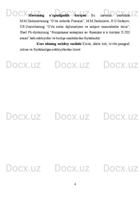 Mavzuning   o’rganilganlik   darajasi   Bu   mavzuni   yoritishda
M.M.Xashimovaning   “O’rta   asrlarda   Fransiya”,   M.M.Xashimova,   H.U.Gadayev,
S.R.Usarovlarning   “O’rta   asrlar   diplomatiyasi   va   xalqaro   munosabatlar   tarixi”,
Sharl   Pti-dyutayining   “ Феодальная   монархия   во   Франции   и   в   Англии   X-XIII
веках ” kabi adabiyotlar va boshqa manbalardan foydalandik. 
Kurs   ishining   tarkibiy   tuzilishi   Kirish,   ikkita   bob,   to’rtta   paragraf,
xulosa va foydalanilgan adabiyotlardan iborat.
4 