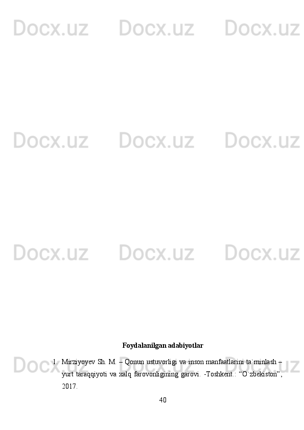 Foydalanilgan adabiyotlar
1. Mirziyoyev Sh. M. – Qonun ustuvorligi va inson manfaatlarini ta`minlash –
yurt   taraqqiyoti   va   xalq   farovonligining   garovi.   -Toshkent.:   “O`zbekiston”,
2017.
40 