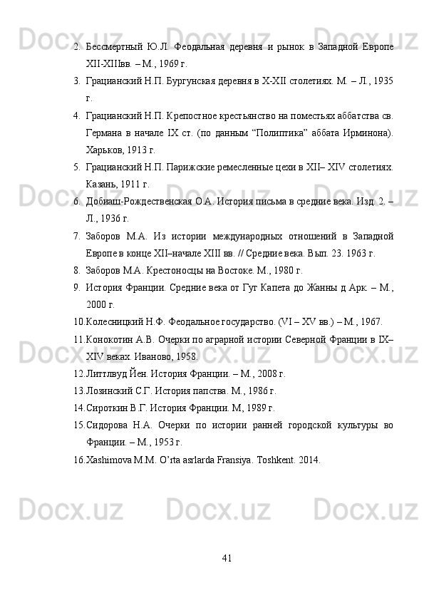 2. Бессмертный   Ю.Л.   Феодальная   деревня   и   рынок   в   Западной   Европе
XII-XIIIвв. – М., 1969 г. 
3. Грацианский Н.П. Бургунская деревня в X-XII столетиях. М. – Л., 1935
г. 
4. Грацианский Н.П. Крепостное крестьянство на поместьях аббатства св.
Германа   в   начале   IX   ст.   (по   данным   “Полиптика”   аббата   Ирминона).
Харьков, 1913 г. 
5. Грацианский Н.П. Парижские ремесленные цехи в XII– XIV столетиях.
Казань, 1911 г. 
6. Добиаш-Рождественская О.А. История письма в средние века. Изд. 2. –
Л., 1936 г. 
7. Заборов   М.А.   Из   истории   международных   отношений   в   Западной
Европе в конце XII–начале XIII вв. // Средние века. Вып. 23. 1963 г.
8. Заборов М.А. Крестоносцы на Востоке. М., 1980 г.
9. История Франции. Средние века от Гуг Капета до Жанны д Арк. – М.,
2000 г.
10. Колесницкий Н.Ф. Феодальное государство. (VI – XV вв.) – М., 1967. 
11. Конокотин А.В. Очерки по аграрной истории Северной Франции в IX–
XIV веках. Иваново, 1958.
12. Литтлвуд Йен. История Франции. – М., 2008 г. 
13. Лозинский С.Г. История папства. М., 1986 г.
14. Сироткин В.Г. История Франции. М, 1989 г. 
15. Сидорова   Н.А.   Очерки   по   истории   ранней   городской   культуры   во
Франции. – М., 1953 г.
16. Xashimova M.M. O’rta asrlarda Fransiya.  Toshkent. 2014.
41 