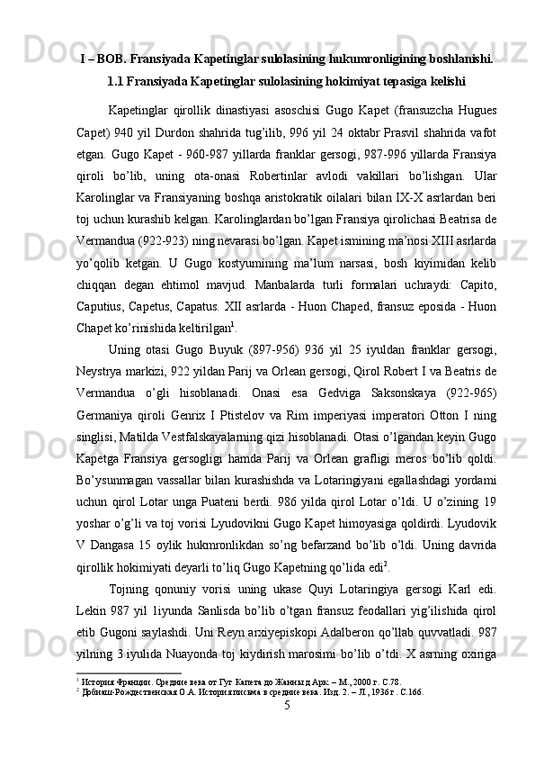 I – BOB. Fransiyada Kapetinglar sulolasining hukumronligining boshlanishi.
1.1 Fransiyada Kapetinglar sulolasining hokimiyat tepasiga kelishi
Kapetinglar   qirollik   dinastiyasi   asoschisi   Gugo   Kapet   (fransuzcha   Hugues
Capet)  940 yil  Durdon shahrida tug’ilib, 996 yil  24 oktabr  Prasvil  shahrida vafot
etgan. Gugo Kapet  - 960-987 yillarda franklar  gersogi, 987-996 yillarda Fransiya
qiroli   bo’lib,   uning   ota-onasi   Robertinlar   avlodi   vakillari   bo’lishgan.   Ular
Karolinglar  va Fransiyaning boshqa  aristokratik oilalari  bilan IX-X asrlardan beri
toj uchun kurashib kelgan. Karolinglardan bo’lgan Fransiya qirolichasi Beatrisa de
Vermandua (922-923) ning nevarasi bo’lgan. Kapet ismining ma’nosi XIII asrlarda
yo’qolib   ketgan.   U   Gugo   kostyumining   ma’lum   narsasi,   bosh   kiyimidan   kelib
chiqqan   degan   ehtimol   mavjud.   Manbalarda   turli   formalari   uchraydi:   Capito,
Caputius, Capetus, Capatus. XII asrlarda - Huon Chaped, fransuz eposida - Huon
Chapet ko’rinishida keltirilgan 1
. 
Uning   otasi   Gugo   Buyuk   (897-956)   936   yil   25   iyuldan   franklar   gersogi,
Neystrya markizi, 922 yildan Parij va Orlean gersogi, Qirol Robert I va Beatris de
Vermandua   o’gli   hisoblanadi.   Onasi   esa   Gedviga   Saksonskaya   (922-965)
Germaniya   qiroli   Genrix   I   Ptistelov   va   Rim   imperiyasi   imperatori   Otton   I   ning
singlisi, Matilda Vestfalskayalarning qizi hisoblanadi. Otasi o’lgandan keyin Gugo
Kapetga   Fransiya   gersogligi   hamda   Parij   va   Orlean   grafligi   meros   bo’lib   qoldi.
Bo’ysunmagan vassallar bilan kurashishda va Lotaringiyani  egallashdagi yordami
uchun   qirol   Lotar   unga   Puateni   berdi.   986   yilda   qirol   Lotar   o’ldi.   U   o’zining   19
yoshar o’g’li va toj vorisi Lyudovikni Gugo Kapet himoyasiga qoldirdi. Lyudovik
V   Dangasa   15   oylik   hukmronlikdan   so’ng   befarzand   bo’lib   o’ldi.   Uning   davrida
qirollik hokimiyati deyarli to’liq Gugo Kapetning qo’lida edi 2
. 
Tojning   qonuniy   vorisi   uning   ukase   Quyi   Lotaringiya   gersogi   Karl   edi.
Lekin   987   yil   1iyunda   Sanlisda   bo’lib   o’tgan   fransuz   feodallari   yig’ilishida   qirol
etib Gugoni saylashdi. Uni Reyn arxiyepiskopi Adalberon qo’llab quvvatladi. 987
yilning 3 iyulida Nuayonda toj kiydirish marosimi  bo’lib o’tdi. X asrning oxiriga
1
 История Франции. Средние века от Гуг Капета до Жанны д Арк. – М., 2000 г.  C .78.
2
 Добиаш-Рождественская О.А. История письма в средние века. Изд. 2. – Л., 1936 г.  C.166.
5 