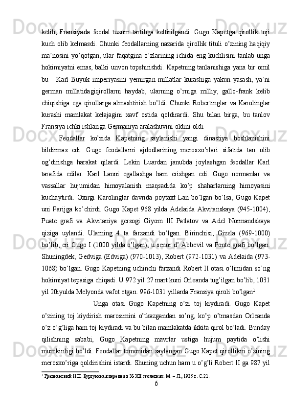 kelib,   Fransiyada   feodal   tuzum   tartibga   keltirilgandi.   Gugo   Kapetga   qirollik   toji
kuch  olib  kelmasdi.  Chunki   feodallarning  nazarida  qirollik  tituli  o’zining  haqiqiy
ma’nosini   yo’qotgan,  ular  faqatgina  o’zlarining  ichida  eng   kuchlisini   tanlab  unga
hokimiyatni emas, balki unvon topshirishdi. Kapetning tanlanishiga yana bir omil
bu   -   Karl   Buyuk   imperiyasini   yemirgan   millatlar   kurashiga   yakun   yasash,   ya’ni
german   millatidagiqirollarni   haydab,   ularning   o’rniga   milliy,   gallo-frank   kelib
chiqishiga   ega   qirollarga   almashtirish   bo’ldi.   Chunki   Robertinglar   va   Karolinglar
kurashi   mamlakat   kelajagini   xavf   ostida   qoldirardi.   Shu   bilan   birga,   bu   tanlov
Fransiya ichki ishlariga Germaniya aralashuvini oldini oldi. 
Feodallar   ko’zida   Kapetning   saylanishi   yangi   dinastiya   boshlanishini
bildirmas   edi.   Gugo   feodallarni   ajdodlarining   merosxo’rlari   sifatida   tan   olib
og’dirishga   harakat   qilardi.   Lekin   Luardan   janubda   joylashgan   feodallar   Karl
tarafida   edilar.   Karl   Lanni   egallashga   ham   erishgan   edi.   Gugo   normanlar   va
vassallar   hujumidan   himoyalanish   maqsadida   ko’p   shaharlarning   himoyasini
kuchaytirdi.   Oxirgi   Karolinglar   davrida   poytaxt   Lan   bo’lgan   bo’lsa,   Gugo   Kapet
uni   Parijga   ko’chirdi.   Gugo   Kapet   968   yilda   Adelaida   Akvitanskaya   (945-1004),
Puate   grafi   va   Akvitaniya   gersogi   Giyom   III   Patlatov   va   Adel   Normandskaya
qiziga   uylandi.   Ularning   4   ta   farzandi   bo’lgan.   Birinchisi,   Gizela   (969-1000)
bo’lib, eri Gugo I (1000 yilda o’lgan), u senor d’ Abbevil va Ponte grafi bo’lgan.
Shuningdek, Gedviga (Edviga)  (970-1013), Robert  (972-1031)  va  Adelaida (973-
1068) bo’lgan. Gugo Kapetning uchinchi farzandi Robert II otasi o’limidan so’ng
hokimiyat tepasiga chiqadi. U 972 yil 27 mart kuni Orleanda tug’ilgan bo’lib, 1031
yil 20iyulda Melyonda vafot etgan. 996-1031 yillarda Fransiya qiroli bo’lgan 1
. 
Unga   otasi   Gugo   Kapetning   o’zi   toj   kiydiradi.   Gugo   Kapet
o’zining   toj   kiydirish   marosimini   o’tkazgandan   so’ng,   ko’p   o’tmasdan   Orleanda
o’z o’g’liga ham toj kiydiradi va bu bilan mamlakatda ikkita qirol bo’ladi. Bunday
qilishning   sababi,   Gugo   Kapetning   mavrlar   ustiga   hujum   paytida   o’lishi
mumkinligi bo’ldi. Feodallar tomonidan saylangan Gugo Kapet qirollikni o’zining
merosxo’riga qoldirishini istardi. Shuning uchun ham u o’g’li Robert II ga 987 yil
1
 Грацианский Н.П. Бургунская деревня в X-XII столетиях. М. – Л., 1935 г.  C.21.
6 