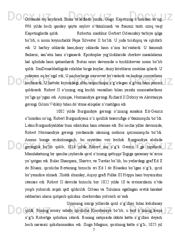 Orleanda   toj   kiydiradi.Shuni   ta’kidlash   joizki,   Gugo   Kapetning   o’limidan   so’ng,
996   yilda   hech   qanday   qayta   saylov   o’tkazilmadi   va   fransuz   taxti   uzoq   vaqt
Kapetinglarda qoldi. Robertni mashhur Gerbert Orleanskiy tarbiya qilga
bo’lib,   u   inson   keyinchalik   Papa   Silvester   II   bo’ldi.   U   juda   tirishqoq   va   iqtidorli
edi.   U   harbiy   ishlarda   ham,diniy   ishlarda   ham   o’zini   ko’rsatardi.   U   kanonik
fanlarni,   san’atni   ham   o’rganardi.   Episkoplar   yig’ilishlarida   cherkov   masalalarini
hal   qilishda   ham   qatnashardi.   Butun   umri   davomida   u   tinchliksevar   inson   bo’lib
qoldi. SenDeniabbatligida rohiblar birga kuylar, diniy kitoblarni mutolaa qilardi. U
judayam oq ko’ngil edi, U nochorlarga muruvvat ko’rsatardi va boshqa jinoyatlarni
kechirardi. U hattoki kiyimidagi oltin taqinchoqni o’g’irlagan o’g’rini ham jazosiz
qoldirardi.   Robert   II   o’zining   eng   kuchli   vassallari   bilan   yaxshi   munosabatlarni
yo’lga qo’ygan edi. Ayniqsa, Normandiya gersogi Richard II Dobriy va Akvitaniya
gersogi Gilom Velikiy bilan do’stona aloqalar o’rnatilgan edi. 
1002   yilda   Burgundiya   gersogi   o’zining   amakisi   Ed-Genrix
o’limidan so’ng, Robert Burgundiyani o’z qirollik tasarrufiga o’tkazmoqchi bo’ldi.
Lekin Burgundiyaliklar buni eshitishni ham istamas edi. Bir necha yillar davomida,
Robert   Normandiya   gersogi   yordamida   ularning   mehrini   qozonmoqchi   bo’ldi.
Ammo   bunga   erisholmagach,   bu   niyatdan   voz   kechdi.   Burgundiya   alohida
gersoglik   bo’lib   qolib,   1016   yilda   Robert   uni   o’g’li   Genrix   I   ga   topshirdi.
Mamlakatning bir qancha joylarida qirol o’zining qattiqqo’lligiga qaramay ta’sirini
yo’qotgan edi. Bular Shampani, Shartre, va Turelar bo’lib, bu yerlardagi graf Ed II
de   Bluani,   qirolicha   Bertaning   birinchi   eri   Ed   I   de   Bluadan   bo’lgan   o’g’li,   qirol
bo’ysundira olmadi. Xuddi shunday, Anjuy grafi Fulka III Heppu ham buysinishni
istamas   edi.   Robert   II   davrida   birinchi   bor   1022   yilda   10   ta   eresiarxlarni   o’tda
yoqib   yuborish   orqali   qatl   qildirildi.   Orlean   va   Tuluzani   egallagan   eretik   harakat
rahbarlari ularni qutqarib qolishni cherkovdan yolvorib so’radi. 
Umrining  oxirgi   yillarida  qirol   o’g’illari   bilan kelishmay
qoldi.   Buning   asosiy   sababi   qirolicha   Konstansiya   bo’lib,   u   taxt   o’zining   kenja
o’g’li   Robertga   qolishini   istardi.   Buning   natijasida   ikkita   katta   o’g’illari   deyarli
hech   narsasiz   qolishimumkin   edi.   Gugo   Magnus,   qirolning   katta   o’g’li,   1025   yil
7 