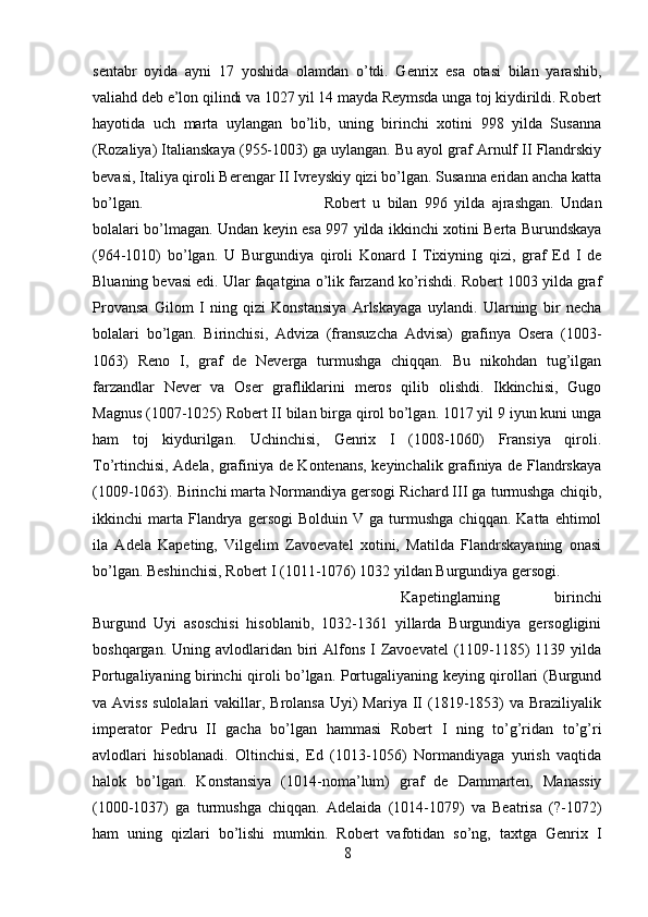 sentabr   oyida   ayni   17   yoshida   olamdan   o’tdi.   Genrix   esa   otasi   bilan   yarashib,
valiahd deb e’lon qilindi va 1027 yil 14 mayda Reymsda unga toj kiydirildi. Robert
hayotida   uch   marta   uylangan   bo’lib,   uning   birinchi   xotini   998   yilda   Susanna
(Rozaliya) Italianskaya (955-1003) ga uylangan. Bu ayol graf Arnulf II Flandrskiy
bevasi, Italiya qiroli Berengar II Ivreyskiy qizi bo’lgan. Susanna eridan ancha katta
bo’lgan.  Robert   u   bilan   996   yilda   ajrashgan.   Undan
bolalari bo’lmagan. Undan keyin esa 997 yilda ikkinchi xotini Berta Burundskaya
(964-1010)   bo’lgan.   U   Burgundiya   qiroli   Konard   I   Tixiyning   qizi,   graf   Ed   I   de
Bluaning bevasi edi. Ular faqatgina o’lik farzand ko’rishdi. Robert 1003 yilda graf
Provansa   Gilom   I   ning   qizi   Konstansiya   Arlskayaga   uylandi.   Ularning   bir   necha
bolalari   bo’lgan.   Birinchisi,   Adviza   (fransuzcha   Advisa)   grafinya   Osera   (1003-
1063)   Reno   I,   graf   de   Neverga   turmushga   chiqqan.   Bu   nikohdan   tug’ilgan
farzandlar   Never   va   Oser   grafliklarini   meros   qilib   olishdi.   Ikkinchisi,   Gugo
Magnus (1007-1025) Robert II bilan birga qirol bo’lgan. 1017 yil 9 iyun kuni unga
ham   toj   kiydurilgan.   Uchinchisi,   Genrix   I   (1008-1060)   Fransiya   qiroli.
To’rtinchisi, Adela, grafiniya de Kontenans, keyinchalik grafiniya de Flandrskaya
(1009-1063). Birinchi marta Normandiya gersogi Richard III ga turmushga chiqib,
ikkinchi   marta  Flandrya   gersogi   Bolduin   V   ga  turmushga   chiqqan.   Katta  ehtimol
ila   Adela   Kapeting,   Vilgelim   Zavoevatel   xotini,   Matilda   Flandrskayaning   onasi
bo’lgan. Beshinchisi, Robert I (1011-1076) 1032 yildan Burgundiya gersogi. 
Kapetinglarning   birinchi
Burgund   Uyi   asoschisi   hisoblanib,   1032-1361   yillarda   Burgundiya   gersogligini
boshqargan. Uning avlodlaridan biri  Alfons  I Zavoevatel  (1109-1185)  1139 yilda
Portugaliyaning birinchi qiroli bo’lgan. Portugaliyaning keying qirollari (Burgund
va Aviss   sulolalari   vakillar,  Brolansa  Uyi)  Mariya  II   (1819-1853)   va Braziliyalik
imperator   Pedru   II   gacha   bo’lgan   hammasi   Robert   I   ning   to’g’ridan   to’g’ri
avlodlari   hisoblanadi.   Oltinchisi,   Ed   (1013-1056)   Normandiyaga   yurish   vaqtida
halok   bo’lgan.   Konstansiya   (1014-noma’lum)   graf   de   Dammarten,   Manassiy
(1000-1037)   ga   turmushga   chiqqan.   Adelaida   (1014-1079)   va   Beatrisa   (?-1072)
ham   uning   qizlari   bo’lishi   mumkin.   Robert   vafotidan   so’ng,   taxtga   Genrix   I
8 