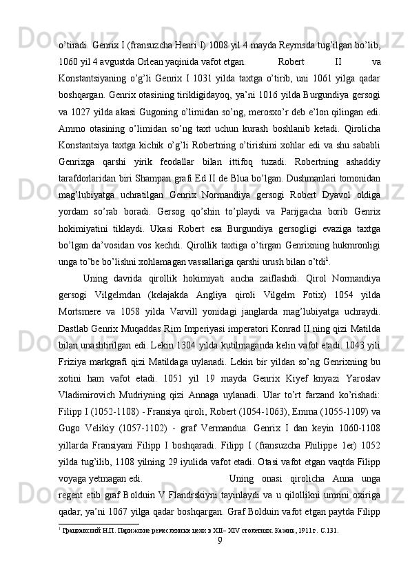 o’tiradi. Genrix I (fransuzcha Henri I) 1008 yil 4 mayda Reymsda tug’ilgan bo’lib,
1060 yil 4 avgustda Orlean yaqinida vafot etgan.  Robert   II   va
Konstantsiyaning   o’g’li   Genrix   I   1031   yilda   taxtga   o’tirib,   uni   1061   yilga   qadar
boshqargan. Genrix otasining tirikligidayoq, ya’ni 1016 yilda Burgundiya gersogi
va 1027 yilda akasi  Gugoning o’limidan so’ng, merosxo’r deb e’lon qilingan edi.
Ammo   otasining   o’limidan   so’ng   taxt   uchun   kurash   boshlanib   ketadi.   Qirolicha
Konstantsiya   taxtga   kichik   o’g’li   Robertning   o’tirishini   xohlar   edi   va   shu   sababli
Genrixga   qarshi   yirik   feodallar   bilan   ittifoq   tuzadi.   Robertning   ashaddiy
tarafdorlaridan biri Shampan grafi Ed II de Blua bo’lgan. Dushmanlari tomonidan
mag’lubiyatga   uchratilgan   Genrix   Normandiya   gersogi   Robert   Dyavol   oldiga
yordam   so’rab   boradi.   Gersog   qo’shin   to’playdi   va   Parijgacha   borib   Genrix
hokimiyatini   tiklaydi.   Ukasi   Robert   esa   Burgundiya   gersogligi   evaziga   taxtga
bo’lgan   da’vosidan   vos   kechdi.   Qirollik   taxtiga   o’tirgan   Genrixning   hukmronligi
unga to’be bo’lishni xohlamagan vassallariga qarshi urush bilan o’tdi 1
. 
Uning   davrida   qirollik   hokimiyati   ancha   zaiflashdi.   Qirol   Normandiya
gersogi   Vilgelmdan   (kelajakda   Angliya   qiroli   Vilgelm   Fotix)   1054   yilda
Mortsmere   va   1058   yilda   Varvill   yonidagi   janglarda   mag’lubiyatga   uchraydi.
Dastlab Genrix Muqaddas Rim Imperiyasi imperatori Konrad II ning qizi Matilda
bilan unashtirilgan edi. Lekin 1304 yilda kutilmaganda kelin vafot etadi. 1043 yili
Friziya   markgrafi   qizi   Matildaga   uylanadi.   Lekin   bir   yildan   so’ng   Genrixning   bu
xotini   ham   vafot   etadi.   1051   yil   19   mayda   Genrix   Kiyef   knyazi   Yaroslav
Vladimirovich   Mudriyning   qizi   Annaga   uylanadi.   Ular   to’rt   farzand   ko’rishadi:
Filipp I (1052-1108) - Fransiya qiroli, Robert (1054-1063), Emma (1055-1109) va
Gugo   Velikiy   (1057-1102)   -   graf   Vermandua.   Genrix   I   dan   keyin   1060-1108
yillarda   Fransiyani   Filipp   I   boshqaradi.   Filipp   I   (fransuzcha   Philippe   1er)   1052
yilda tug’ilib, 1108 yilning 29 iyulida vafot etadi. Otasi vafot etgan vaqtda Filipp
voyaga yetmagan edi.  Uning   onasi   qirolicha   Anna   unga
regent   etib   graf   Bolduin   V   Flandrskiyni   tayinlaydi   va   u   qilollikni   umrini   oxiriga
qadar, ya’ni 1067 yilga qadar boshqargan. Graf Bolduin vafot etgan paytda Filipp
1
 Грацианский Н.П. Парижские ремесленные цехи в XII– XIV столетиях. Казань, 1911 г.  C.131.
9 