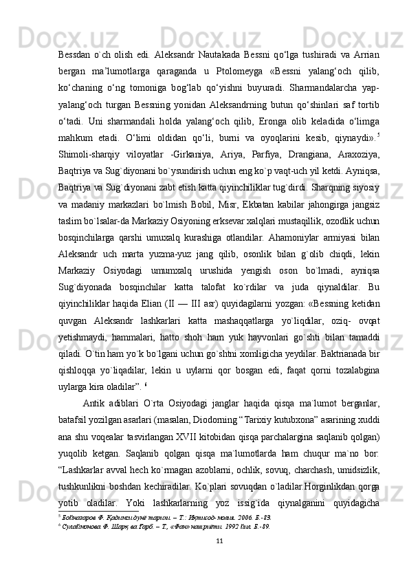Bessdan   o`ch   olish   edi.   Aleksandr   Nautakada   Bеssni   qo‘lga   tushiradi   va   Arrian
bergan   ma’lumotlarga   qaraganda   u   Ptolomеyga   «Bеssni   yalang‘och   qilib,
ko‘chaning   o‘ng   tomoniga   bog‘lab   qo‘yishni   buyuradi.   Sharmandalarcha   yap-
yalang‘och   turgan   Bеssning   yonidan   Aleksandrning   butun   qo‘shinlari   saf   tortib
o‘tadi.   Uni   sharmandali   holda   yalang‘och   qilib,   Eronga   olib   kеladida   o‘limga
mahkum   etadi.   O‘limi   oldidan   qo‘li,   burni   va   oyoqlarini   kеsib,   qiynaydi». 5
Shimoli-sharqiy   viloyatlar   -Girkaniya,   Ariya,   Parfiya,   Drangiana,   Araxoziya,
Baqtriya va Sug`diyonani bo`ysundirish uchun eng ko`p vaqt-uch yil ketdi. Ayniqsa,
Baqtriya va Sug`diyonani zabt etish katta qiyinchiliklar tug`dirdi. Sharqning siyosiy
va   madaniy   markazlari   bo`lmish   Bobil,   Misr,   Ekbatan   kabilar   jahongirga   jangsiz
taslim bo`lsalar-da Markaziy Osiyoning erksevar xalqlari mustaqillik, ozodlik uchun
bosqinchilarga   qarshi   umuxalq   kurashiga   otlandilar.   Ahamoniylar   armiyasi   bilan
Aleksandr   uch   marta   yuzma-yuz   jang   qilib,   osonlik   bilan   g`olib   chiqdi,   lekin
Markaziy   Osiyodagi   umumxalq   urushida   yengish   oson   bo`lmadi,   ayniqsa
Sug`diyonada   bosqinchilar   katta   talofat   ko`rdilar   va   juda   qiynaldilar.   Bu
qiyinchiliklar  haqida  Elian  (II   —  III  asr)  quyidagilarni   yozgan:  «Bessning   ketidan
quvgan   Aleksandr   lashkarlari   katta   mashaqqatlarga   yo`liqdilar,   oziq-   ovqat
yetishmaydi,   hammalari,   hatto   shoh   ham   yuk   hayvonlari   go`shti   bilan   tamaddi
qiladi.  O`tin ham yo`k bo`lgani uchun go`shtni xomligicha yeydilar. Baktrianada bir
qishloqqa   yo`liqadilar,   lekin   u   uylarni   qor   bosgan   edi,   faqat   qorni   tozalabgina
uylarga kira oladilar”.   6
Antik   adiblari   O`rta   Osiyodagi   janglar   haqida   qisqa   ma`lumot   berganlar,
batafsil yozilgan asarlari (masalan, Diodorning “Tarixiy kutubxona” asarining xuddi
ana shu voqealar tasvirlangan XVII kitobidan qisqa parchalargina saqlanib qolgan)
yuqolib   ketgan.   Saqlanib   qolgan   qisqa   ma`lumotlarda   ham   chuqur   ma`no   bor:
“Lashkarlar avval hech ko`rmagan azoblarni, ochlik, sovuq, charchash, umidsizlik,
tushkunlikni boshdan kechiradilar. Ko`plari  sovuqdan  o`ladilar.Horginlikdan qorga
yotib   oladilar.   Yoki   lashkarlarning   yoz   issig`ida   qiynalganini   quyidagicha
5
  Бойназаров Ф . Қадимги дунё тарихи. – T.: Иқтисод-молия. 2006. Б.-83.
6
  Сулаймонова Ф . Шарқ ва Ғарб. – Т., «Фан» нашриёти. 1992 йил. Б.-89.
11 
