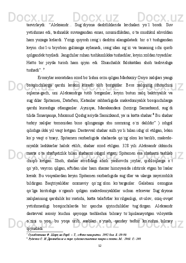 tasvirlaydi:   “Aleksandr...   Sug`diyona   dashtliklarida   kechalari   yo`l   bosdi.   Suv
yetishmas   edi,  tashnalik   suvsagandan  emas,   noumidlikdan,   o`ta  mushkul   ahvoldan
ham   yuzaga   kelardi.   Yozgi   quyosh   issig`i   dashtni   alangalatadi:   bir   o`t   tushgandan
keyin   cho`l-u   biyobon   gulxanga   aylanadi,   issig`idan   og`iz   va   tananing   ichi   qurib
qolgandek tuyiladi. Jangchilar ruhan tushkunlikka tushadilar, keyin xoldan toyadilar.
Hatto   bir   joyda   turish   ham   qiyin   edi.   Shunchalik   falokatdan   shoh   tashvishga
tushadi”.   7
Eroniylar asoratidan ozod bo`lishni orzu qilgan Markaziy Osiyo xalqlari yangi
bosqinchilarga   qarshi   keskin   kurash   olib   borganlar.   Bess   xalqning   ishonchini
oqlama-gach,   uni   Aleksandrga   tutib   berganlar,   keyin   butun   xalq   baktriyalik   va
sug`dilar   Spitamen,   Datafern,   Katanlar   rahbarligida   makedoniyalik   bosqinchilarga
qarshi   kurashga   otlanganlar.   Ayniqsa,   Marakandani   (hozirgi   Samarkand,   sug`di
tilida Smarqanqa,  Maxmud   Qoshg`ariyda Samizkand, ya`ni katta shahar. 8
 Bu shahar
turkiy   xalqlar   tomonidan   bino   qilinganiga   shu   nomning   o`zi   dalildir”   )   ishgol
qilishga ikki yil vaqt ketgan. Dastavval shahar sulh yo`li bilan ishg`ol etilgan, lekin
ko`p   vaqt   o`tmay,   Spitamen   raxbarligida   shaharda   qo`zg`olon   ko`tarilib,   makedo -
niyalik   lashkarlar   halok   etilib,   shahar   ozod   etilgan.   328   yili   Aleksandr   ikkinchi
marta   o`ta   shafqatizlik   bilan   shaharni   ishgol   etgan,   Spitamen   esa   shaharni   tashlab
chiqib   ketgan.   Shoh,   shahar   atrofidagi   aholi   yashovchi   joylar,   qishloqlarga   o`t
qo`yib, vayron qilgan, aftidan ular  ham  shaxar himoyasida  ishtirok etgan bo`lsalar
kerak. Bu voqealardan keyin Spitamen raxbarligida sug`dlar  va  ularga xayrixohlik
bildirgan   Baqtriyaliklar   ommaviy   qo`zg`olon   ko`targanlar.   Galabani   osongina
qo`lga   kiritishga   o`rganib   qolgan   makedoniyaliklar   uchun   erksevar   Sug`diyona
xalqlarining   qarshilik   ko`rsatishi,   katta   talafotlar   ko`rilganligi,   ot-ulov,   oziq-ovqat
yetishmasligi   bosqinchilarda   bir   qancha   qiyinchiliklar   tug`dirgan.   Aleksandr
dastavval   asosiy   kuchni   qayoqqa   tashlashni   bilmay   to`lqinlanayotgan   viloyatda
o`zini   u   yoq,   bu   yoqa   urib,   asablari   o`ynab,   qanday   tadbir   ko`rishni   bilmay
qiynaladi. 
7
  Сулаймонова Ф . Шарқ ва Ғарб. – Т., «Фан» нашриёти. 1992 йил. Б.-89-90.
8
  Руденко С. И.  Древнейшие в мире художественные ковры и ткани. М.: 1968.  C .-149.
12 