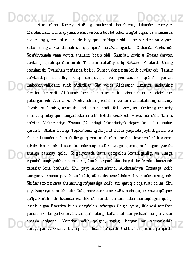 Rim   olimi   Kursiy   Rufning   ma'lumot   berishicha,   Iskandar   armiyasi
Marokandani uncha qiynalmasdan va kam talofat bilan ishg'ol etgan va «shaharda
o'zlarining garnizonlarini qoldirib, yaqin atrofdagi qishloqlarni yondirib va vayron
etib»,   so'ngra   esa   shimoli-sharqqa   qarab   harakatlanganlar.   O'shanda   Aleksandr
So'g'diyonada   yana   yettita   shaharni   bosib   oldi.   Shundan   keyin   u   Tanais   daryosi
boylanga   qarab   qo   shin   tortdi.   Tanaisni   mahalliy   xalq   Yaksart   deb   atardi.   Uning
boshlanishi Tyanshan tog'larida bo'lib, Gurgon dengiziga kelib quyilar edi. Tanais
bo'ylaridagi   mahalliy   xalq   oziq-ovqat   va   yem-xashak   qidirib   yurgan
makedoniyaliklarni   tutib   o'ldirdilar.   Shu   yerda   Aleksandr   huzuriga   saklarning
elchilari   kelishdi.   Aleksandr   ham   ular   bilan   sulh   tuzish   uchun   o'z   elchilarini
yuborgan   edi.   Aslida   esa   Aleksandrning   elchilari   skiflar   mamlakatining   umumiy
ahvoli,   skiflarning   turmush   tarzi,   din-e'tiqodi,   fe'l-atvori,   askarlarining   umumiy
soni va qanday qurollanganliklarini bilib kelishi kerak edi. Aleksandr o'sha Tanais
bo'yida   Aleksandriya   Esxata   (Uzoqdagi   Iskandariya)   degan   katta   bir   shahar
qurdirdi.  Shahar   hozirgi   Tojikistonning   Xo'jand   shahri   yaqinida   joylashgandi.   Bu
shahar   Iskandar   uchun   skiflarga   qarshi   urush   olib   borishda   tayanch   bo'lib   xizmat
qilishi   kerak   edi.   Lekin   Iskandarning   skiflar   ustiga   qilmoqchi   bo'lgan   yurishi
amalga   oshmay   qoldi.   So'g'diyonada   katta   qo'zg'olon   ko'tarilganligi   va   ularga
ergashib baqtriyaliklar ham qo'zg'olon ko'targanliklari haqida bir-biridan tashvishli
xabarlar   kela   boshladi.   Shu   payt   Aleksandrendi   Aleksandriya   Esxataga   kelib
tushgandi.   Shahar   juda   katta   bo'lib,   60   stadiy   uzunlikdagi   devor   bilan   o'ralgandi.
Skiflar tez-tez katta shaharning ro'parasiga kelib, uni qattiq o'qqa tutar edilar. Shu
payt Baqtriya ham Iskandar Zulqarnaynning tasar-rufidan chiqib, o'z mustaqilligini
qo'lga kiritib oldi. Iskandar esa ikki o't orasida: bir tomondan mustaqilligini qo'lga
kiritib   olgan   Baqtriya   bilan   qo'zg'olon   ko'targan   So'g'di-yona,   ikkinchi   tarafdan
yunon askarlariga tez-tez hujum qilib, ularga katta talafotlar yetkazib turgan saklar
orasida   qolgandi.   Yarador   bo'lib   qolgan,   sogiig'i   borgan   sari   yomonlashib
borayotgan   Aleksandr   buning   oqibatidan   qo'rqardi.   Ushbu   bosqinchilarga   qarshi
13 