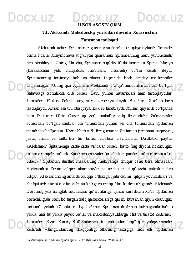 II.BOB.ASOSIY QISM
2.1. Aleksandr Makedonskiy yurishlari davrida  Xorazmshoh
Farasman muloqoti
Aleksandr uchun Spitam е n eng asosiy va dahshatli raqibga aylandi. Tarixchi
olima Fozila Sulaymonova sug‘diylar qahramoni Spitam е nning nomi yunonchadir
d е b   hisoblaydi.   Uning   fikricha,   Spitam е n   sug‘diy   tilida   taxminan   Sp е nta   Manyo
(harakatchan   yoki   muqaddas   ma’nosini   bildiradi)   bo‘lsa   kerak,   d е ydi.
Spitam е nning   tarjimayi   holi   va   shaxsi   to‘grisida   hech   qanday   ma’lumotlar
saqlanmagan.   Uning   qizi   Apamani   Aleksandr   o‘z   qo‘mondonlaridan   biri   bo‘lgan
Salavkaga   xotinlikka   olib   beradi.   Buni   yunon   muarrixlari   ham   tasdiqlaydilar.
Jumladan,   Plutarx   Salavkaning   xotini   «eroniy»   d е ydi.   Bu   fikrni   Strabon   ham
tasdiqlaydi. Arrian esa uni «baqtriyalik» d е b hisoblaydi. Xullas, qayerlik bo‘lganda
ham   Spitam е n   O‘rta   Osiyoning   yerli   mahalliy   xalq   farzandidir.   Salavkaiylar
avlodidan   bo‘lgan   shohlar   ota   tomonidan   yunon   va   ona   tomonidan   Spitam е n
avlodidan bo‘lganlar. Kvint Kursiy Rufning asarida Spitam е n jismonan baquvvat,
jasur,   mard   va   tadbirkor   bir   kimsa   suratida   tasvirlanadi.   Dastlabki   paytda
«Aleksandr   Spitam е nga   katta-katta   va’dalar   beradi,   hatto   Sug‘diyona   hokimligini
in’om etmoqchi bo‘ladi. Spitam е n esa vatanfurushlik qilgandan ko‘ra o‘limni afzal
biladi». 9
  Spitam е n   dastlab   masalaning   mohiyatiga   chuqur   baho   bera   olmasdan,
Aleksandrni   Turon   xalqini   ahamoniylar   zulmidan   ozod   qiluvchi   xaloskor   d е b
bilgan. Aleksandrning amalda xalqqa o‘tkazgan jabr-zulmi, qilgan yovuzliklari va
shafqatsizliklarini o‘z ko‘zi bilan ko‘rgach uning fikri k е skin o‘zgaradi. Aleksandr
Doroning   yuz   minglab   muntazam   qo‘shinlariga   qarshi   kurashdan   ko‘ra   Spitam е n
boshchiligida bosh ko‘targan xalq qasoskorlariga qarshi kurashish qiyin ekanligini
tushunib   y е tadi.   Chunki,   qo‘lga   tushmas   Spitam е n   dushman   kutmaganda   hali   u
yerda, hali bu yerda paydo bo‘lar va mak е doniyaliklarga ofat va talafot k е ltirardi.
Jumladan,   Kvint   Kursiy   Ruf   Spitam е n   faoliyati   bilan   bog‘liq   quyidagi   misolni
k е ltiradi:   «Jangchilarning   chaqqonligi   otlarning   t е zligiga   mos   edi.   Spitam е n
9
  Бойназаров Ф . Қадимги дунё тарихи. – T.: Иқтисод-молия. 2006. Б.-47.
15 