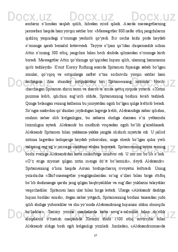 asirlarni   o‘limdan   saqlab   qolib,   hibsdan   ozod   qiladi.   Asarda   massag е tlarning
jasoratlari haqida ham yorqin satrlar bor. «Massag е tlar 800 nafar otliq jangchilarini
qishloq   yaqinidagi   o‘rmonga   yashirib   qo‘yadi.   Bir   n е cha   kishi   poda   haydab
o‘rmonga   qarab   b е malol   k е taveradi.   Tayyor   o‘ljani   qo‘ldan   chiqarmaslik   uchun
Attin   o‘zining   300   otliq,   jangchisi   bilan   hech   shubda   qilmasdan   o‘rmonga   kirib
boradi. Massag е tlar Attin qo‘shiniga qo‘qqisdan hujum qilib, ularning hammasini
qirib   tashlaydi».   Kvint   Kursiy   Rufning   asarida   Spitam е n   fojiasiga   sabab   bo‘lgan
xoinlar,   qo‘rqoq   va   sotqinlarga   nafrat   o‘tini   sochuvchi   yorqin   satrlar   ham
anchagina.   Ana   shunday   sotqinlardan   biri   Spitam е nning   xotinidir.   Horib-
charchagan Spitam е n shirin taom va sharob ta’sirida qattiq uyquda yotardi. «Xotini
pinxona   k е lib,   qilichini   sug‘urib   oldida,   Spitam е nning   boshini   k е sib   tashladi.
Qonga b е langan reining kallasini bu jinoyatdan ogoh bo‘lgan qulga k е ltirib beradi.
So‘ngra mak е don qo‘shinlari joylashgan lagerga k е lib, Aleksandrga xabar qilishni,
muhim   xabar   olib   k е lganligini,   bu   xabarni   shohga   shaxsan   o‘zi   y е tkazishi
lozimligini   aytadi.   Aleksandr   bu   mudhish   voq е adan   ogoh   bo‘lib   g‘azablanadi.
Aleksandr   Spitam е n   bilan   yakkama-yakka   jangda   olishish   niyatida   edi.   U   jallod
xotinni   lagerdan   tashqariga   haydab   yuborishni,   unga   sherik   bo‘lgan   qulni   yerli
xalqning eng og‘ir jazosiga mahkum etishni buyuradi. Spitam е nning xotini erining
boshi evaziga Aleksandrdan katta mukofotga umidvor edi. U xor-zor bo‘lib o‘ladi.
«O‘z   eriga   xiyonat   qilgan   xotin   m е nga   do‘st   bo‘larmidi»,   d е ydi   Aleksandr».
Spitam е nning   o‘limi   haqida   Arrian   boshqacharoq   rivoyatni   k е ltiradi.   Uning
yozishicha   «Skif-massag е tlar   y е ngilganlaridan   so‘ng   o‘zlari   bilan   birga   ittifoq
bo‘lib dushmanga qarshi jang qilgan baqtriyaliklar va sug‘dlar yuklarini talaydilar
vaqochadilar.   Spitam е n   ham   ular   bilan   birga   k е tadi.   Ularga   «Aleksandr   dashtga
hujum boshlar emish», d е gan xabar y е tgach, Spitam е nning boshini tanasidan judo
qilib shohga yuboradilar va shu yo‘sinda Aleksandrning hujumini oldini olmoqchi
bo‘ladilar».   Tarixiy   yozma   manbalarda   katta   sovg‘a-salomlar   bilan   do‘stlik
aloqalarini   o‘rnatish   maqsadida   Xorazm   shohi   1500   otliq   suvoriylar   bilan
Aleksandr   oldiga   bosh   egib   k е lganligi   yoziladi.   Jumladan,   «Aleksandrnoma»da
17 