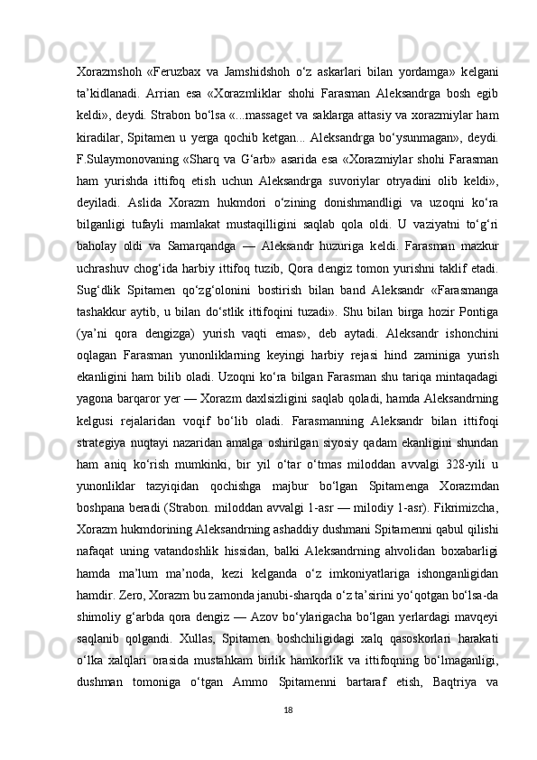 Xorazmshoh   «Feruzbax   va   Jamshidshoh   o‘z   askarlari   bilan   yordamga»   k е lgani
ta’kidlanadi.   Arrian   esa   «Xorazmliklar   shohi   Farasman   Aleksandrga   bosh   egib
k е ldi», d е ydi. Strabon bo‘lsa «...massag е t va saklarga attasiy va xorazmiylar ham
kiradilar,   Spitam е n   u   yerga   qochib   k е tgan...   Aleksandrga   bo‘ysunmagan»,   d е ydi.
F.Sulaymonovaning   «Sharq   va   G‘arb»   asarida   esa   «Xorazmiylar   shohi   Farasman
ham   yurishda   ittifoq   etish   uchun   Aleksandrga   suvoriylar   otryadini   olib   k е ldi»,
d е yiladi.   Aslida   Xorazm   hukmdori   o‘zining   donishmandligi   va   uzoqni   ko‘ra
bilganligi   tufayli   mamlakat   mustaqilligini   saqlab   qola   oldi.   U   vaziyatni   to‘g‘ri
baholay   oldi   va   Samarqandga   —   Aleksandr   huzuriga   k е ldi.   Farasman   mazkur
uchrashuv   chog‘ida   harbiy   ittifoq   tuzib,   Qora   d е ngiz   tomon   yurishni   taklif   etadi.
Sug‘dlik   Spitam е n   qo‘zg‘olonini   bostirish   bilan   band   Aleksandr   «Farasmanga
tashakkur   aytib,   u   bilan   do‘stlik   ittifoqini   tuzadi».   Shu   bilan   birga   hozir   Pontiga
(ya’ni   qora   d е ngizga)   yurish   vaqti   emas»,   d е b   aytadi.   Aleksandr   ishonchini
oqlagan   Farasman   yunonliklarning   k е yingi   harbiy   r е jasi   hind   zaminiga   yurish
ekanligini  ham   bilib oladi.  Uzoqni  ko‘ra  bilgan  Farasman  shu  tariqa  mintaqadagi
yagona barqaror yer — Xorazm daxlsizligini saqlab qoladi, hamda Aleksandrning
k е lgusi   r е jalaridan   voqif   bo‘lib   oladi.   Farasmanning   Aleksandr   bilan   ittifoqi
strat е giya   nuqtayi   nazaridan   amalga   oshirilgan   siyosiy   qadam   ekanligini   shundan
ham   aniq   ko‘rish   mumkinki,   bir   yil   o‘tar   o‘tmas   miloddan   avvalgi   328-yili   u
yunonliklar   tazyiqidan   qochishga   majbur   bo‘lgan   Spitam е nga   Xorazmdan
boshpana beradi (Strabon. miloddan avvalgi 1-asr — milodiy 1-asr). Fikrimizcha,
Xorazm hukmdorining Aleksandrning ashaddiy dushmani Spitam е nni qabul qilishi
nafaqat   uning   vatandoshlik   hissidan,   balki   Aleksandrning   ahvolidan   boxabarligi
hamda   ma’lum   ma’noda,   k е zi   k е lganda   o‘z   imkoniyatlariga   ishonganligidan
hamdir. Zero, Xorazm bu zamonda janubi-sharqda o‘z ta’sirini yo‘qotgan bo‘lsa-da
shimoliy g‘arbda qora  dengiz —  Azov  bo‘ylarigacha  bo‘lgan  yerlardagi  mavqeyi
saqlanib   qolgandi.   Xullas,   Spitam е n   boshchiligidagi   xalq   qasoskorlari   harakati
o‘lka   xalqlari   orasida   mustahkam   birlik   hamkorlik   va   ittifoqning   bo‘lmaganligi,
dushman   tomoniga   o‘tgan   Ammo   Spitam е nni   bartaraf   etish,   Baqtriya   va
18 