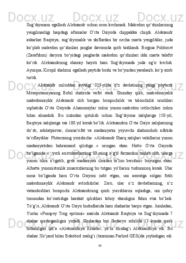 Sug‘diyonani egallash Aleksandr uchun oson k е chmadi. Mak е don qo‘shinlarining
y е ngilmasligi   haqidagi   afsonalar   O‘rta   Osiyoda   chippakka   chiqdi.   Aleksandr
askarlari   Baqtriya,   sug‘diyonalik   va   skiflardan   bir   n е cha   marta   y е ngildilar,   juda
ko‘plab   mak е don   qo‘shinlari   janglar   davomida   qirib   tashlandi.   Birgina   Politim е t
(Zarafshon)   daryosi   bo‘yidagi   janglarda   mak е don   qo‘shinlari   ikki   marta   talafot
ko‘rdi.   Aleksandrning   shaxsiy   hayoti   ham   Sug‘diyonada   juda   og‘ir   k е chdi.
Ayniqsa, Kiropil shahrini egallash paytida boshi va bo‘ynidan yaralanib, ko‘p azob
tortdi. 
Aleksandr   miloddan   avvalgi   323-yilda   o‘z   davlatining   yangi   poytaxti
M е sopotamiyaning   Bobil   shahrida   vafot   etadi.   Shunday   qilib,   mak е doniyalik
makedoniaylik   Aleksandr   olib   borgan   bosqinchilik   va   talonchilik   urushlari
oqibatida   O‘rta   Osiyoda   Ahamoniylar   zulmi   yunon-mak е don   istilochilari   zulmi
bilan   almashdi.   Bu   zulmdan   qutulish   uchun   Sug‘diyona   xalqlariga   150-yil,
Baqtriya xalqlariga esa 180 yil kerak bo‘ldi. Aleksandrni O‘rta Osiyo xalqlarining
do‘sti,   adolatparvar,   ilmma’rifat   va   madaniyatni   yoyuvchi   shahonshoh   sifatida
ta’riflaydilar. Plutarxning yozishicha: «Aleksandr Sharq xalqlari vakillarini yunon
madaniyatidan   bahramand   qilishga...»   uringan   ekan.   Hatto   O‘rta   Osiyoda
bo‘lganida   «...yerli   aristokratlarning   30   ming   o‘g‘il   farzandini   tanlab   olib,   ularga
yunon   tilini   o‘rgatib,   gr е k   madaniyati   ilmidan   ta’lim   berishni»   buyurgan   ekan.
Albatta   yunonistonlik   muarrixlarning   bu   tutgan   yo‘llarini   tushunmoq   kerak.   Ular
nima   bo‘lganda   ham   O‘rta   Osiyoni   zabt   etgan,   uni   asoratga   solgan   fotih
makedoniaylik   Aleksandr   avlodidirlar.   Zero,   ular   o‘z   davlatlarining,   o‘z
vatandoshlari   bosqinchi   Aleksandrning   qonli   yurishlarini   oqlashga,   uni   ijobiy
tomondan   ko‘rsatishga   harakat   qilishlari   tabiiy   ekanligini   fahm   etsa   bo‘ladi.
To‘g‘ri, Aleksandr O‘rta Osiyo hududlarida ham shaharlar barpo etgan. Jumladan,
Yustin   «Pomp е y   Trog   epitomi»   asarida   Aleksandr   Baqtriya   va   Sug‘diyonada   7
shahar   qurdirganligini   yozadi.   Shulardan   biri   Sirdaryo   sohilida   17   kunda   qurib
bitkazilgan   qal’a   «Al е ksandriya   Esxata»,   ya’ni   olisdag‘i   Aleksandriya   edi.   Bu
shahar Xo‘jand bilan B е kobod oralig‘i (taxminan Farhod GESi)da joylashgan edi.
19 