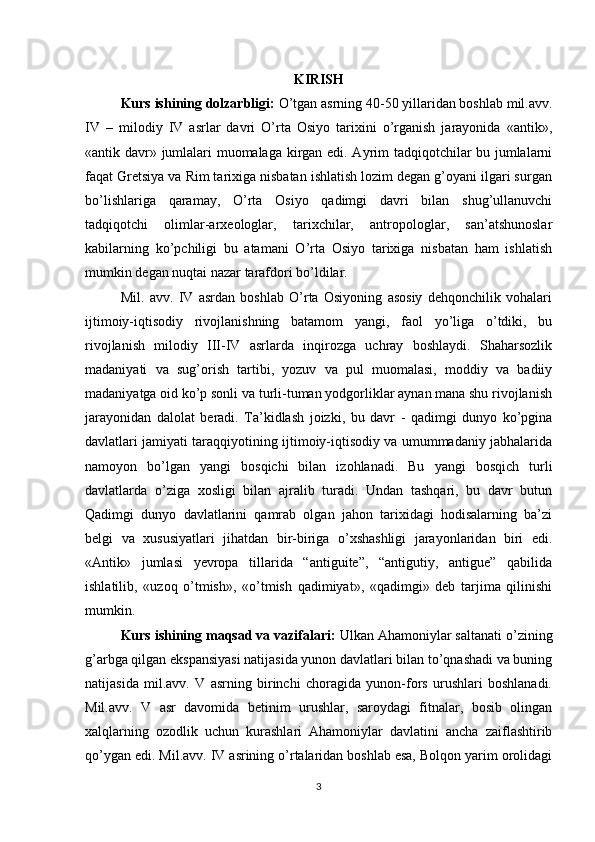 KIRISH
Kurs ishining dolzarbligi:   O’tgan asrning 40-50 yillaridan boshlab mil.avv.
IV   –   milodiy   IV   asrlar   davri   O’rta   Osiyo   tariхini   o’rganish   jarayonida   «antik»,
«antik davr» jumlalari muomalaga kirgan edi. Ayrim tadqiqotchilar bu jumlalarni
faqat Gretsiya va Rim tariхiga nisbatan ishlatish lozim degan g’oyani ilgari surgan
bo’lishlariga   qaramay,   O’rta   Osiyo   qadimgi   davri   bilan   shug’ullanuvchi
tadqiqotchi   olimlar-arхeologlar,   tariхchilar,   antropologlar,   san’atshunoslar
kabilarning   ko’pchiligi   bu   atamani   O’rta   Osiyo   tariхiga   nisbatan   ham   ishlatish
mumkin degan nuqtai nazar tarafdori bo’ldilar.
Mil.   avv.   IV   asrdan   boshlab   O’rta   Osiyoning   asosiy   dehqonchilik   vohalari
ijtimoiy-iqtisodiy   rivojlanishning   batamom   yangi,   faol   yo’liga   o’tdiki,   bu
rivojlanish   milodiy   III-IV   asrlarda   inqirozga   uchray   boshlaydi.   Shaharsozlik
madaniyati   va   sug’orish   tartibi,   yozuv   va   pul   muomalasi,   moddiy   va   badiiy
madaniyatga oid ko’p sonli va turli-tuman yodgorliklar aynan mana shu rivojlanish
jarayonidan   dalolat   beradi.   Ta’kidlash   joizki,   bu   davr   -   qadimgi   dunyo   ko’pgina
davlatlari jamiyati taraqqiyotining ijtimoiy-iqtisodiy va umummadaniy jabhalarida
namoyon   bo’lgan   yangi   bosqichi   bilan   izohlanadi.   Bu   yangi   bosqich   turli
davlatlarda   o’ziga   хosligi   bilan   ajralib   turadi.   Undan   tashqari,   bu   davr   butun
Qadimgi   dunyo   davlatlarini   qamrab   olgan   jahon   tariхidagi   hodisalarning   ba’zi
belgi   va   хususiyatlari   jihatdan   bir-biriga   o’хshashligi   jarayonlaridan   biri   edi.
«Antik»   jumlasi   yevropa   tillarida   “antiguite”,   “antigutiy,   antigue”   qabilida
ishlatilib,   «uzoq   o’tmish»,   «o’tmish   qadimiyat»,   «qadimgi»   deb   tarjima   qilinishi
mumkin. 
Kurs ishining maqsad va vazifalari:  Ulkan Ahamoniylar saltanati o’zining
g’arbga qilgan ekspansiyasi natijasida yunon davlatlari bilan to’qnashadi va buning
natijasida   mil.avv.   V   asrning   birinchi   choragida   yunon-fors   urushlari   boshlanadi.
Mil.avv.   V   asr   davomida   betinim   urushlar,   saroydagi   fitnalar,   bosib   olingan
хalqlarning   ozodlik   uchun   kurashlari   Ahamoniylar   davlatini   ancha   zaiflashtirib
qo’ygan edi. Mil.avv. IV asrining o’rtalaridan boshlab esa, Bolqon yarim orolidagi
3 