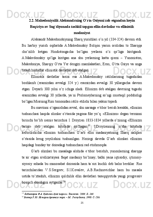 2.2. Makedoniyalik Aleksandrning O`rta Osiyoni zab etgandan keyin
Baqtriya av Sug`diyonada tashkil topgan ellin davlatlar va ellinistik
madaniyat
Aleksandr Makedonskiyning Sharq yurishlari o’n yil (334-324) davom etdi.
Bu   harbiy   yurish   oqibatida   A.Makedonskiy   Bolqon   yarim   orolidan   to   Sharqqa
cho’zilib   ketgan   Hindistongacha   bo’lgan   yerlarni   o’z   qo’liga   kiritgandi.
A.Makedonskiy   qo’lga   kiritgan   ana   shu   yerlarning   katta   qismi   –   Yunoniston,
Makedoniya, Sharqiy O’rta Yer dengizi  mamlakatlari, Eron, O’rta Osiyo va unga
tutash hududlar ellinistik davlatlar deb atalgan. 
Ellinistik   davlatlar   tarixi   esa   A.Makedonskiy   istilolarining   tugashidan
boshlanib   (eramizdan   avvalgi   324   y.)   eramizdan   avvalgi   30   yillargacha   davom
etgan.   Deyarli   300   yilni   o’z   ichiga   oladi.   Ellinizm   deb   atalgan   davrning   tugashi
eramizdan   avvalgi   30   yillarda,   ya`ni   Ptolomeylarning   so’ngi   mustaqil   podsholigi
bo’lgan Misrning Rim tomonidan istilo etilishi bilan yakun topadi.
Bu mavzuni o’rganishdan avval, shu narsaga e`tibor berish kerakki, ellinizm
tushunchasi haqida olimlar o’rtasida yagona fikr yo’q. «Ellinizm» degan terminni
birinchi  bo’lib nemis tarixchisi  I. Droyzen 1833-1834 yillarda o’zining «Ellinizm
tarixi»   deb   atalgan   kitobida   qo’llagan. 12
  I.Droyzenning   o’sha   kitobida
keltirilishicha   ellinizm   tushunchasi   G’arb   ellin   madaniyatining   Sharq   xalqlari
o’rtasida   keng   yoyilishini   tushunilgan.   Hozirgi   davrda   G’arb   olimlari   ellinizm
haqidagi bunday tor doiradagi tushunchani rad etishmoqda. 
G’arb   olimlari   bu   masalaga   alohida   e`tibor   berishib,   yunonlarning   sharqqa
ta`sir   etgan   sivilizatsiyasi   faqat   madaniy   bo’lmay,   balki   yana   iqtisodiy,   ijtimoiy-
siyosiy   sohada  bu  munosabat  doirasida  ham  ta`siri  kuchli  deb  baho  berdilar.  Rus
tarixchilaridan   V.S.Sergeev,   S.I.Kovalev,   A.B.Rachnovichlar   ham   bu   masala
ustida to’xtashib, ellinizm qulchilik ellin davlatlari taraqqiyotida yangi progressiv
bosqich ekanligini aytganlar. 13
 
12
  Бойназаров Ф.А. Қадимги дунё тарихи. Тошкент: 2004. Б.-164.    
13
  Виппер Р.Ю. История древнего мира. – М.: Республика, 1993. C.-286.
21 