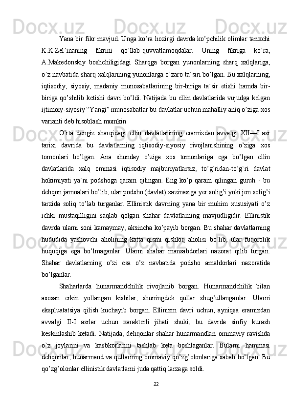 Yana bir fikr mavjud. Unga ko’ra hozirgi davrda ko’pchilik olimlar tarixchi
K.K.Zel’inaning   fikrini   qo’llab-quvvatlamoqdalar.   Uning   fikriga   ko’ra,
A.Makedonskiy   boshchiligidagi   Sharqga   borgan   yunonlarning   sharq   xalqlariga,
o’z navbatida sharq xalqlarining yunonlarga o’zaro ta`siri bo’lgan. Bu xalqlarning,
iqtisodiy,   siyosiy,   madaniy   munosabatlarining   bir-biriga   ta`sir   etishi   hamda   bir-
biriga qo’shilib ketishi  davri bo’ldi. Natijada bu ellin davlatlarida vujudga kelgan
ijtimoiy-siyosiy “Yangi” munosabatlar bu davlatlar uchun mahalliy aniq o’ziga xos
varianti deb hisoblash mumkin. 
O’rta   dengiz   sharqidagi   ellin   davlatlarining   eramizdan   avvalgi   XII—I   asr
tarixi   davrida   bu   davlatlarning   iqtisodiy-siyosiy   rivojlanishining   o’ziga   xos
tomonlari   bo’lgan.   Ana   shunday   o’ziga   xos   tomonlariga   ega   bo’lgan   ellin
davlatlarida   xalq   ommasi   iqtisodiy   majburiyatlarsiz,   to’g`ridan-to’g`ri   davlat
hokimiyati   ya`ni   podshoga   qaram   qilingan.   Eng   ko’p   qaram   qilingan   guruh   -   bu
dehqon jamoalari bo’lib, ular podsho (davlat) xazinasiga yer solig’i yoki jon solig’i
tarzida   soliq   to’lab   turganlar.   Ellinistik   davrning   yana   bir   muhim   xususiyati   o’z
ichki   mustaqilligini   saqlab   qolgan   shahar   davlatlarning   mavjudligidir.   Ellinistik
davrda ularni soni kamaymay, aksincha ko’payib borgan. Bu shahar davlatlarning
hududida   yashovchi   aholining   katta   qismi   qishloq   aholisi   bo’lib,   ular   fuqorolik
huquqiga   ega   bo’lmaganlar.   Ularni   shahar   mansabdorlari   nazorat   qilib   turgan.
Shahar   davlatlarning   o’zi   esa   o’z   navbatida   podsho   amaldorlari   nazoratida
bo’lganlar. 
Shaharlarda   hunarmandchilik   rivojlanib   borgan.   Hunarmandchilik   bilan
asosan   erkin   yollangan   kishilar,   shuningdek   qullar   shug’ullanganlar.   Ularni
ekspluatatsiya   qilish   kuchayib   borgan.   Ellinizm   davri   uchun,   ayniqsa   eramizdan
avvalgi   II-I   asrlar   uchun   xarakterli   jihati   shuki,   bu   davrda   sinfiy   kurash
keskinlashib  ketadi. Natijada, dehqonlar  shahar  hunarmandlari  ommaviy ravishda
o’z   joylarini   va   kasbkorlarini   tashlab   keta   boshlaganlar.   Bularni   hammasi
dehqonlar, hunarmand va qullarning ommaviy qo’zg’olonlariga sabab bo’lgan. Bu
qo’zg’olonlar ellinistik davlatlarni juda qattiq larzaga soldi. 
22 