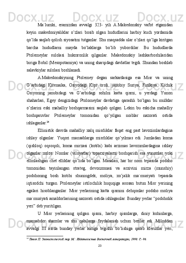 Ma`lumki,   eramizdan   avvalgi   323-   yili   A.Makedonskiy   vafot   etganidan
keyin   makedoniyaliklar   o’zlari   bosib   olgan   hududlarini   harbiy   kuch   yordamida
qo’lda saqlab qolish siyosatini tutganlar. Shu maqsadda ular o’zlari qo’lga kiritgan
barcha   hududlarni   mayda   bo’laklarga   bo’lib   yubordilar.   Bu   hududlarda
Ptolemeylar   sulolasi   hukmronlik   qilganlar.   Makedonskiy   lashkarboshilaridan
biriga Bobil (Mesopotamiya) va uning sharqidagi davlatlar tegdi. Shundan boshlab
salavkiylar sulolasi boshlanadi. 
A.Makedonskiyning   Ptolemey   degan   sarkardasiga   esa   Misr   va   uning
G’arbidagi   Kirenaika,   Osiyodagi   Kipr   oroli,   janubiy   Suriya,   Finikiya,   Kichik
Osiyoning   janubidagi   va   G’arbidagi   sohilni   katta   qismi,   u   yerdagi   Yunon
shaharlari,   Egey   dengizidagi   Ptolomeylar   davlatiga   qarashli   bo’lgan   bu   mulklar
o’zlarini   eski   mahalliy   boshqarmasini   saqlab   qolgan.   Lekin   bu   eskicha   mahalliy
boshqaruvlar   Ptolemeylar   tomonidan   qo’yilgan   noiblar   nazorati   ostida
ishlaganlar. 14
 
Ellinistik   davrda   mahalliy   xalq   misrliklar   faqat   eng   past   lavozimlardagina
ishlay   olganlar.   Yuqori   mansablarga   misrliklar   qo’yilmas   edi.   Jumladan   koma
(qishloq)   oqsoqoli,   koma   mirzasi   (kotibi)   kabi   arzimas   lavozimlardagina   ishlay
olganlar   xolos.   Nomlar   (viloyatlar)   toparxiyalarni   boshqarish   esa   yunonlar   yoki
ellinlashgan   chet   elliklar   qo’lida   bo’lgan.   Masalan,   har   bir   nom   tepasida   podsho
tomonidan   tayinlangan   strateg,   devonxonasi   va   arxivini   mirza   (munshiy)
podshoning   bosh   kotibi   shuningdek,   moliya,   xo’jalik   ma`muriyati   tepasida
iqtisodchi   turgan.   Ptolemeylar   istilochilik   huquqiga   asosan   butun   Misr   yerining
egalari   hisoblanganlar.   Misr   yerlarining   katta   qismini   dehqonlar   podsho   moliya
ma`muriyati amaldorlarining nazorati ostida ishlaganlar. Bunday yerlar “podsholik
yeri” deb yuritilgan. 
U   Misr   yerlarining   qolgan   qismi,   harbiy   qismlarga,   diniy   kohinlarga,
mansabdor   shaxslar   va   shu   qabilarga   foydalanish   uchun   berilar   edi.   Miloddan
avvalgi   III   asrda   bunday   yerlar   kimga   tegishli   bo’lishiga   qarab   kleruxlar   yeri,
14
  Левик П. Элинистический мир. М.: Издательство Восточной литературы, 1990. C.-96.  
23 