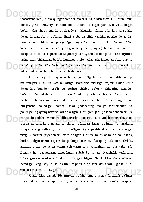 ibodatxona yeri,  in`om   qilingan  yer  deb  atalardi. Miloddan  avvalgi   II   asrga kelib
bunday   yerlar   umumiy   bir   nom   bilan   “Kechib   berilgan   yer”   deb   yuritiladigan
bo’ldi.   Misr   aholisining   ko’pchiligi   Misr   dehqonlari   (Laon   odamlar)   va   podsho
dehqonlaridan   iborat   bo’lgan.   Shuni   e`tiborga   olish   kerakki,   podsho   dehqonlari
orasida   podsholik   yerini   ijaraga   olgan   boylar   ham   bor   edi.   Lekin   ular   ozchilikni
tashkil   etib,   asosan   mehnat   qiladigan   dehqonlar   (laoylar)   bo’lgan.   Asosan,   bu
dehqonlarni barchasi qishloqlarda yashaganlar. Qishloqda dehqonlar eskicha jamoa
tashkilotiga   birlashgan   bo’lib,   hukmron   ptolemeylar   eski   jamoa   tartibini   ataylab
saqlab   qolganlar.   Chunki   bu   tartib   (jamoa)   bilan   soliq   undirish,   dehqonlarni   turli
xil jamoat ishlarida ishlatishni osonlashtirar edi. 
Dehqonlar yerdan foydalanish huquqini qo’lga kiritish uchun podsho moliya
ma`muriyati   bilan   ma`lum   muddatga   shartnoma   tuzishga   majbur   edilar.   Misr
dehqonlari   bug’doy,   zig’ir   va   boshqa   qishloq   xo’jalik   ekinlarini   ekkanlar.
Dehqonchilik   qilish   uchun   urug`larni   kuzda   qaytarib   berish   sharti   bilan   qarzga
davlat   omborlaridan   berilar   edi.   Ekinlarni   ekishdan   tortib   to   uni   yig’ib-terib
olinguncha   bo’ladigan   barcha   ishlar   podshoning   moliya   xizmatchilari   va
politsiyaning  qattiq  nazorati   ostida  o’tgan.  Hosil  yetilgach   podsho  dehqonlari   uni
eng yaqin podsho xirmoniga olib borishlari, nazorat ostida yanchishlari, shu yerni
o’zida   ko’pdan-ko’p   natura   soliqlarni   to’lashlari   kerak   bo’lgan,   To’lanadigan
soliqlarni   eng   kattasi   yer   solig’i   bo’lgan.   Ayni   paytda   dehqonlar   qarz   olgan
urug`lik   qarzini   qaytarishlari   lozim   bo’lgan.   Hamma   to’lovlar   to’lab   bo’lingach,
hosilni   qolgan   arzimas   qismi   dehqonlarga   qolar   edi.   Dehqonga   tekkan   hosilni   bu
arzimas   qismi   dehqonni   yarim   och-yarim   to’q   yashashiga   zo’rg’a   yetar   edi.
Bunday   hol   dehqonlarni   noroziligiga   sabab   bo’lar   edi.   Podsholik   yerlaridan
to’plangan   daromadlar  ko’plab  chet   ellarga  sotilgan.  Chunki   Misr  g’alla  yetkazib
beradigan   eng   boy   o’lka   bo’lib,   ko’pchilik   qo’shni   davlatlarni   g’alla   bilan
muntazam ta`minlab turgan. 
G’alla   Misr   davlati,   Ptolemeylar   podsholigining   asosiy   daromadi   bo’lgan.
Podsholik   yeridan   tashqari,   harbiy   xizmatchilarni   lavozim   va   xizmatlariga   qarab
24 
