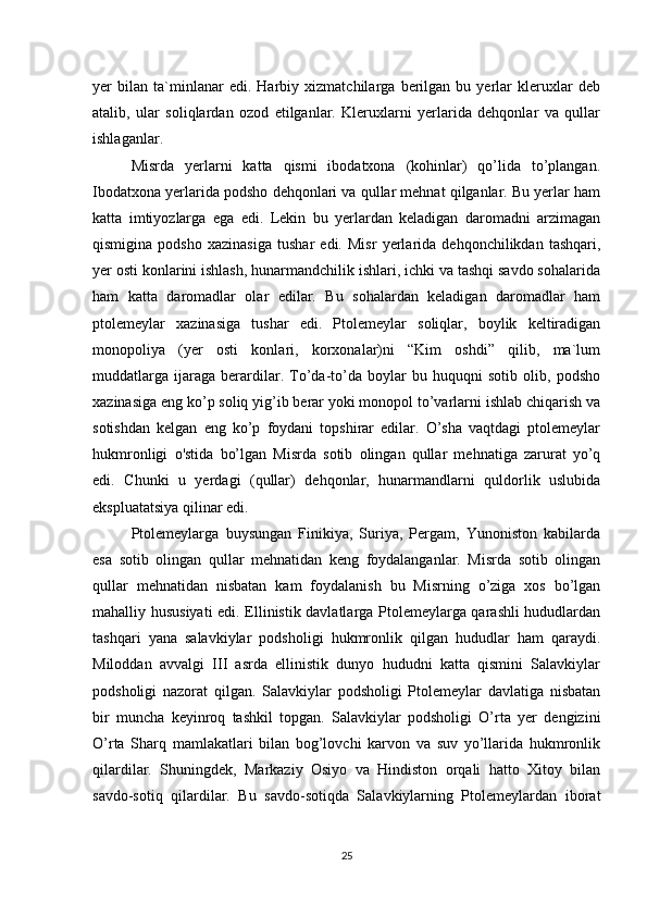 yer   bilan   ta`minlanar   edi.   Harbiy   xizmatchilarga   berilgan   bu   yerlar   kleruxlar   deb
atalib,   ular   soliqlardan   ozod   etilganlar.   Kleruxlarni   yerlarida   dehqonlar   va   qullar
ishlaganlar. 
Misrda   yerlarni   katta   qismi   ibodatxona   (kohinlar)   qo’lida   to’plangan.
Ibodatxona yerlarida podsho dehqonlari va qullar mehnat qilganlar. Bu yerlar ham
katta   imtiyozlarga   ega   edi.   Lekin   bu   yerlardan   keladigan   daromadni   arzimagan
qismigina   podsho   xazinasiga   tushar   edi.   Misr   yerlarida   dehqonchilikdan   tashqari,
yer osti konlarini ishlash, hunarmandchilik ishlari, ichki va tashqi savdo sohalarida
ham   katta   daromadlar   olar   edilar.   Bu   sohalardan   keladigan   daromadlar   ham
ptolemeylar   xazinasiga   tushar   edi.   Ptolemeylar   soliqlar,   boylik   keltiradigan
monopoliya   (yer   osti   konlari,   korxonalar)ni   “Kim   oshdi”   qilib,   ma`lum
muddatlarga   ijaraga   berardilar.   To’da-to’da   boylar   bu   huquqni   sotib   olib,   podsho
xazinasiga eng ko’p soliq yig’ib berar yoki monopol to’varlarni ishlab chiqarish va
sotishdan   kelgan   eng   ko’p   foydani   topshirar   edilar.   O’sha   vaqtdagi   ptolemeylar
hukmronligi   o'stida   bo’lgan   Misrda   sotib   olingan   qullar   mehnatiga   zarurat   yo’q
edi.   Chunki   u   yerdagi   (qullar)   dehqonlar,   hunarmandlarni   quldorlik   uslubida
ekspluatatsiya qilinar edi. 
Ptolemeylarga   buysungan   Finikiya,   Suriya,   Pergam,   Yunoniston   kabilarda
esa   sotib   olingan   qullar   mehnatidan   keng   foydalanganlar.   Misrda   sotib   olingan
qullar   mehnatidan   nisbatan   kam   foydalanish   bu   Misrning   o’ziga   xos   bo’lgan
mahalliy hususiyati  edi. Ellinistik davlatlarga Ptolemeylarga qarashli hududlardan
tashqari   yana   salavkiylar   podsholigi   hukmronlik   qilgan   hududlar   ham   qaraydi.
Miloddan   avvalgi   III   asrda   ellinistik   dunyo   hududni   katta   qismini   Salavkiylar
podsholigi   nazorat   qilgan.   Salavkiylar   podsholigi   Ptolemeylar   davlatiga   nisbatan
bir   muncha   keyinroq   tashkil   topgan.   Salavkiylar   podsholigi   O’rta   yer   dengizini
O’rta   Sharq   mamlakatlari   bilan   bog’lovchi   karvon   va   suv   yo’llarida   hukmronlik
qilardilar.   Shuningdek,   Markaziy   Osiyo   va   Hindiston   orqali   hatto   Xitoy   bilan
savdo-sotiq   qilardilar.   Bu   savdo-sotiqda   Salavkiylarning   Ptolemeylardan   iborat
25 