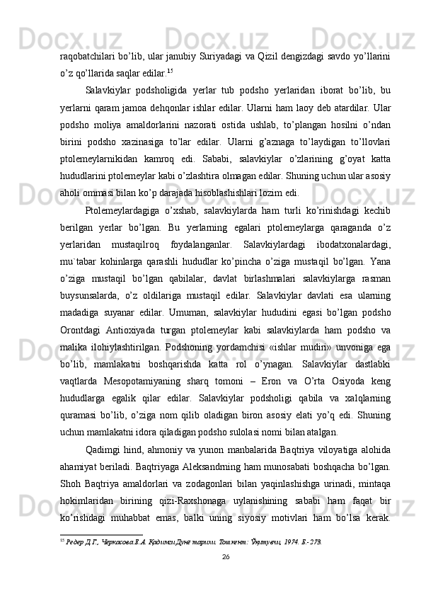 raqobatchilari bo’lib, ular janubiy Suriyadagi va Qizil dengizdagi savdo yo’llarini
o’z qo’llarida saqlar edilar. 15
Salavkiylar   podsholigida   yerlar   tub   podsho   yerlaridan   iborat   bo’lib,   bu
yerlarni  qaram  jamoa dehqonlar  ishlar  edilar. Ularni  ham  laoy deb atardilar. Ular
podsho   moliya   amaldorlarini   nazorati   ostida   ushlab,   to’plangan   hosilni   o’ndan
birini   podsho   xazinasiga   to’lar   edilar.   Ularni   g’aznaga   to’laydigan   to’llovlari
ptolemeylarnikidan   kamroq   edi.   Sababi,   salavkiylar   o’zlarining   g’oyat   katta
hududlarini ptolemeylar kabi o’zlashtira olmagan edilar. Shuning uchun ular asosiy
aholi ommasi bilan ko’p darajada hisoblashishlari lozim edi. 
Ptolemeylardagiga   o’xshab,   salavkiylarda   ham   turli   ko’rinishdagi   kechib
berilgan   yerlar   bo’lgan.   Bu   yerlarning   egalari   ptolemeylarga   qaraganda   o’z
yerlaridan   mustaqilroq   foydalanganlar.   Salavkiylardagi   ibodatxonalardagi,
mu`tabar   kohinlarga   qarashli   hududlar   ko’pincha   o’ziga   mustaqil   bo’lgan.   Yana
o’ziga   mustaqil   bo’lgan   qabilalar,   davlat   birlashmalari   salavkiylarga   rasman
buysunsalarda,   o’z   oldilariga   mustaqil   edilar.   Salavkiylar   davlati   esa   ularning
madadiga   suyanar   edilar.   Umuman,   salavkiylar   hududini   egasi   bo’lgan   podsho
Orontdagi   Antioxiyada   turgan   ptolemeylar   kabi   salavkiylarda   ham   podsho   va
malika   ilohiylashtirilgan.   Podshoning   yordamchisi   «ishlar   mudiri»   unvoniga   ega
bo’lib,   mamlakatni   boshqarishda   katta   rol   o’ynagan.   Salavkiylar   dastlabki
vaqtlarda   Mesopotamiyaning   sharq   tomoni   –   Eron   va   O’rta   Osiyoda   keng
hududlarga   egalik   qilar   edilar.   Salavkiylar   podsholigi   qabila   va   xalqlarning
quramasi   bo’lib,   o’ziga   nom   qilib   oladigan   biron   asosiy   elati   yo’q   edi.   Shuning
uchun mamlakatni idora qiladigan podsho sulolasi nomi bilan atalgan. 
Qadimgi   hind,   ahmoniy   va   yunon   manbalarida   Baqtriya   viloyatiga   alohida
ahamiyat beriladi. Baqtriyaga Aleksandrning ham munosabati  boshqacha bo’lgan.
Shoh   Baqtriya   amaldorlari   va   zodagonlari   bilan   yaqinlashishga   urinadi,   mintaqa
hokimlaridan   birining   qizi-Raxshonaga   uylanishining   sababi   ham   faqat   bir
ko’rishdagi   muhabbat   emas,   balki   uning   siyosiy   motivlari   ham   bo’lsa   kerak.
15
  Редер Д.Г., Черкасова Е.А. Қадимги Дунё тарихи. Тошкент: Ўқитувчи, 1974. Б.-273.
26 