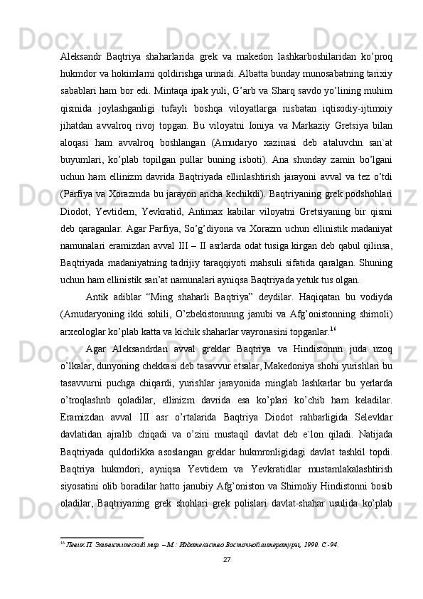 Aleksandr   Baqtriya   shaharlarida   grek   va   makedon   lashkarboshilaridan   ko’proq
hukmdor va hokimlarni qoldirishga urinadi. Albatta bunday munosabatning tarixiy
sabablari ham bor edi. Mintaqa ipak yuli, G’arb va Sharq savdo yo’lining muhim
qismida   joylashganligi   tufayli   boshqa   viloyatlarga   nisbatan   iqtisodiy-ijtimoiy
jihatdan   avvalroq   rivoj   topgan.   Bu   viloyatni   Ioniya   va   Markaziy   Gretsiya   bilan
aloqasi   ham   avvalroq   boshlangan   (Amudaryo   xazinasi   deb   ataluvchn   san`at
buyumlari,   ko’plab   topilgan   pullar   buning   isboti).   Ana   shunday   zamin   bo’lgani
uchun   ham   ellinizm   davrida   Baqtriyada   ellinlashtirish   jarayoni   avval   va   tez   o’tdi
(Parfiya va Xorazmda bu jarayon ancha kechikdi). Baqtriyaning grek podshohlari
Diodot,   Yevtidem,   Yevkratid,   Antimax   kabilar   viloyatni   Gretsiyaning   bir   qismi
deb qaraganlar. Agar Parfiya, So’g’diyona va Xorazm uchun ellinistik madaniyat
namunalari eramizdan avval III – II asrlarda odat tusiga kirgan deb qabul qilinsa,
Baqtriyada   madaniyatning   tadrijiy   taraqqiyoti   mahsuli   sifatida   qaralgan.   Shuning
uchun ham ellinistik san’at namunalari ayniqsa Baqtriyada yetuk tus olgan. 
Antik   adiblar   “Ming   shaharli   Baqtriya”   deydilar.   Haqiqatan   bu   vodiyda
(Amudaryoning   ikki   sohili,   O’zbekistonnnng   janubi   va   Afg’onistonning   shimoli)
arxeologlar ko’plab katta va kichik shaharlar vayronasini topganlar. 16
Agar   Aleksandrdan   avval   greklar   Baqtriya   va   Hindistonnn   juda   uzoq
o’lkalar, dunyoning chekkasi deb tasavvur etsalar, Makedoniya shohi yurishlari bu
tasavvurni   puchga   chiqardi,   yurishlar   jarayonida   minglab   lashkarlar   bu   yerlarda
o’troqlashnb   qoladilar,   ellinizm   davrida   esa   ko’plari   ko’chib   ham   keladilar.
Eramizdan   avval   III   asr   o’rtalarida   Baqtriya   Diodot   rahbarligida   Selevklar
davlatidan   ajralib   chiqadi   va   o’zini   mustaqil   davlat   deb   e`lon   qiladi.   Natijada
Baqtriyada   quldorlikka   asoslangan   greklar   hukmronligidagi   davlat   tashkil   topdi.
Baqtriya   hukmdori,   ayniqsa   Yevtidem   va   Yevkratidlar   mustamlakalashtirish
siyosatini  olib boradilar hatto janubiy Afg’oniston va Shimoliy Hindistonni bosib
oladilar,   Baqtriyaning   grek   shohlari   grek   polislari   davlat-shahar   usulida   ko’plab
16
  Левик П. Элинистический мир. – М.: Издательство Восточной литературы, 1990. C.-94 . 
27 