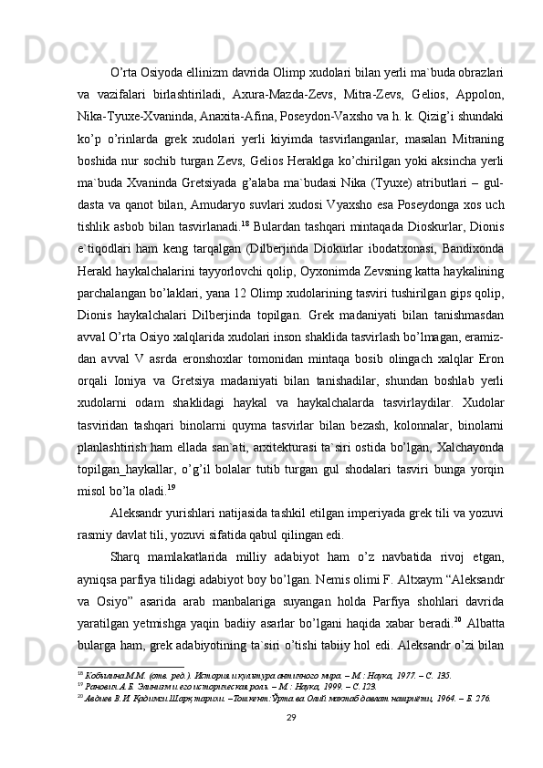 O’rta Osiyoda ellinizm davrida Olimp xudolari bilan yerli ma`buda obrazlari
va   vazifalari   birlashtiriladi,   Axura-Mazda-Zevs,   Mitra-Zevs,   Gelios,   Appolon,
Nika-Tyuxe-Xvaninda, Anaxita-Afina, Poseydon-Vaxsho va h. k. Qizig’i shundaki
ko’p   o’rinlarda   grek   xudolari   yerli   kiyimda   tasvirlanganlar,   masalan   Mitraning
boshida nur sochib turgan Zevs, Gelios Heraklga ko’chirilgan yoki aksincha yerli
ma`buda   Xvaninda   Gretsiyada   g’alaba   ma`budasi   Nika   (Tyuxe)   atributlari   –   gul-
dasta va qanot bilan, Amudaryo suvlari xudosi  Vyaxsho esa Poseydonga  xos uch
tishlik  asbob   bilan   tasvirlanadi. 18
  Bulardan   tashqari   mintaqada   Dioskurlar,   Dionis
e`tiqodlari   ham   keng   tarqalgan   (Dilberjinda   Diokurlar   ibodatxonasi,   Bandixonda
Herakl haykalchalarini tayyorlovchi qolip, Oyxonimda Zevsning katta haykalining
parchalangan bo’laklari, yana 12 Olimp xudolarining tasviri tushirilgan gips qolip,
Dionis   haykalchalari   Dilberjinda   topilgan.   Grek   madaniyati   bilan   tanishmasdan
avval O’rta Osiyo xalqlarida xudolari inson shaklida tasvirlash bo’lmagan, eramiz-
dan   avval   V   asrda   eronshoxlar   tomonidan   mintaqa   bosib   olingach   xalqlar   Eron
orqali   Ioniya   va   Gretsiya   madaniyati   bilan   tanishadilar,   shundan   boshlab   yerli
xudolarni   odam   shaklidagi   haykal   va   haykalchalarda   tasvirlaydilar.   Xudolar
tasviridan   tashqari   binolarni   quyma   tasvirlar   bilan   bezash,   kolonnalar,   binolarni
planlashtirish ham ellada san`ati, arxitekturasi  ta`siri ostida bo’lgan, Xalchayonda
topilgan_haykallar,   o’g’il   bolalar   tutib   turgan   gul   shodalari   tasviri   bunga   yorqin
misol bo’la oladi. 19
 
Aleksandr yurishlari natijasida tashkil etilgan imperiyada grek tili va yozuvi
rasmiy davlat tili, yozuvi sifatida qabul qilingan edi. 
Sharq   mamlakatlarida   milliy   adabiyot   ham   o’z   navbatida   rivoj   etgan,
ayniqsa parfiya tilidagi adabiyot boy bo’lgan. Nemis olimi F. Altxaym “Aleksandr
va   Osiyo”   asarida   arab   manbalariga   suyangan   holda   Parfiya   shohlari   davrida
yaratilgan   yetmishga   yaqin   badiiy   asarlar   bo’lgani   haqida   xabar   beradi. 20
  Albatta
bularga ham, grek adabiyotining ta`siri o’tishi tabiiy hol edi. Aleksandr o’zi bilan
18
  Кобылина М.М. (отв. ред.). История и культура античного мира. – М.: Наука, 1977. – C. 135.  
19
  Ранович А.Б. Элинизм и его историческая роль. – М.: Наука, 1999. – C.123.   
20
  Авдиев В.И. Қадимги Шарқ тарихи. –Тошкент:Ўрта ва Олий мактаб давлат нашриёти, 1964. – Б. 276.   
29 