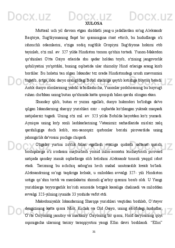 XULOSA
Muttasil   uch   yil   davom   etgan   shiddatli   jang-u   jadallardan   so'ng   Aleksandr
Baqtriya,   Sug'diyonaning   faqat   bir   qisminigina   itoat   ettirib,   bu   hududlarga   o'z
ishonchli   odamlarini,   o'ziga   sodiq   sug'dlik   Oropiyni   Sug'diyona   hokimi   etib
tayinlab, o'zi mil. av. 327 yilda Hindiston tomon qo'shin tortadi. Yunon-Makedon
qo'shinlari   O'rta   Osiyo   erlarida   shu   qadar   holdan   toyib,   o'zining   jangovorlik
qobiliyatini   yo'qotdiki,   buning   oqibatida   ular   shimoliy   Hind   erlariga   arang   kirib
bordilar. Bu holatni  tan olgan Iskandar  tez orada Hindistondagi  urush mavsumini
tugatib, ortga, ikki daryo oralig'idagi Bobil shahriga qaytib ketishga buyruq beradi.
Antik dunyo olimlarining yakdil ta'kidlashicha, Yunonlar podshosining bu buyrug'i
ruhan cho'kkan uning butun qo'shinida katta qoniqish bilan qarshi olingan ekan. 
Shunday   qilib,   butun   er   yuzini   egallab,   dunyo   hukmdori   bo'lishga   da'vo
qilgan Iskandarning sharqiy yurishlari oxir - oqibatda ko'zlangan yuksak maqsadi
natijalarsiz   tugadi.   Uning   o'zi   mil.   av.   323   yilda   Bobilda   hayotdan   ko'z   yumadi.
Ayniqsa   uning   ko'p   sonli   lashkarlarining   Vatanimiz   sarhadlarida   mislsiz   xalq
qarshiligiga   duch   kelib,   son-sanoqsiz   qurbonlar   berishi   pirovardida   uning
jahongirlik da'vosini puchga chiqardi. 
O'zgalar   yurtini   zo'rlik   bilan   egallash   evaziga   qudratli   saltanat   qurish,
boshqalarga   o'z   irodasini   majburlash   yoxud   zulm-asoratni   kuchaytirish   pirovard
natijada   qanday   xunuk   oqibatlarga   olib   kelishini   Aleksandr   timsoli   yaqqol   isbot
etadi.   Tarixning   bu   achchiq   sabog'ini   hech   mahal   unutmaslik   kerak   bo'ladi.
Aleksandrning   so’ngi   taqdiriga   kelsak,   u   miloddan   avvalgi   327-   yili   Hindiston
ustiga   qo’shin   tortdi   va   mamlakatni   shimoli-g’arbiy   qismini   bosib   oldi.   U   Yangi
yurishlarga   tayyorgarlik   ko’rish   asnosida   bezgak   kasaliga   chalinadi   va   miloddan
avvalgi 323-yilning iyunida 33 yoshida vafot etdi. 
Makedoniyalik   Iskandarning   Sharqqa   yurishlari   vaqtidan   boshlab,   O’rtayer
dengizining   katta   qismi   Misr,   Kichik   va   Old   Osiyo,   uning   atrofidagi   hududlar,
O’rta Osiyoning janubiy va markaziy Osiyoning bir qismi, Hind daryosining quyi
oqimigacha   ularning   tarixiy   taraqqiyotini   yangi   Ellin   davri   boshlandi.   “Ellin”
31 
