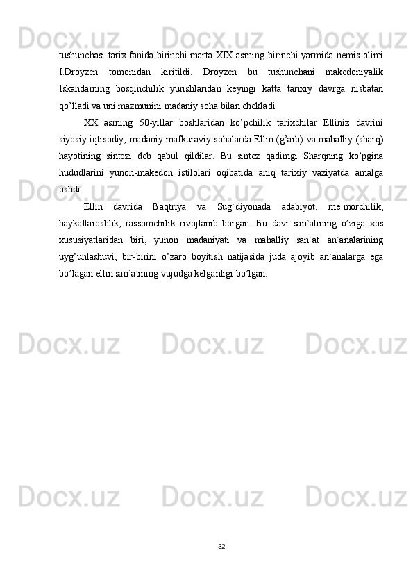 tushunchasi  tarix fanida birinchi marta XIX asrning birinchi yarmida nemis olimi
I.Droyzen   tomonidan   kiritildi.   Droyzen   bu   tushunchani   makedoniyalik
Iskandarning   bosqinchilik   yurishlaridan   keyingi   katta   tarixiy   davrga   nisbatan
qo’lladi va uni mazmunini madaniy soha bilan chekladi. 
XX   asrning   50-yillar   boshlaridan   ko’pchilik   tarixchilar   Elliniz   davrini
siyosiy-iqtisodiy, madaniy-mafkuraviy sohalarda Ellin (g’arb) va mahalliy (sharq)
hayotining   sintezi   deb   qabul   qildilar.   Bu   sintez   qadimgi   Sharqning   ko’pgina
hududlarini   yunon-makedon   istilolari   oqibatida   aniq   tarixiy   vaziyatda   amalga
oshdi. 
Ellin   davrida   Baqtriya   va   Sug`diyonada   adabiyot,   me`morchilik,
haykaltaroshlik,   rassomchilik   rivojlanib   borgan.   Bu   davr   san`atining   o’ziga   xos
xususiyatlaridan   biri,   yunon   madaniyati   va   mahalliy   san`at   an`analarining
uyg’unlashuvi,   bir-birini   o’zaro   boyitish   natijasida   juda   ajoyib   an`analarga   ega
bo’lagan ellin san`atining vujudga kelganligi bo’lgan.
32 