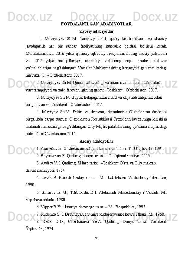 FOYDALANILGAN ADABIYOTLAR
Siyosiy adabiyotlar
  1.   Mirziyo y ev   Sh.M.   Tanqidiy   taxlil,   qat’iy   tartib-intizom   va   shaxsiy
javobgarlik   har   bir   rahbar   faoliyatining   kundalik   qoidasi   bo’lishi   kerak.
Mamlakatimizni   2016   yilda   ijtimoiy-iqtisodiy   rivojlantirishning   asosiy   yakunlari
va   2017   yilga   mo’ljallangan   iqtisodiy   dasturning   eng     muhim   ustuvor
yo’nalishlariga   bag’ishlangan   Vazirlar   Mahkamasining   kengaytirilgan   majlisidagi
ma’ruza. T.: «O’zbekiston» 2017.
2. Mirziyoyev Sh.M. Qonun ustuvorligi va inson manfaatlarini ta’minlash 
yurt taraqqiyoti va xalq farovonligining garovi. Toshkent.: O’zbekiston. 2017.
3. Mirzyoyev Sh.M. Buyuk kelajagimizni mard va olijanob xalqimiz bilan 
birga quramiz. Toshkent.: O’zbekiston. 2017.
4.   Mirziyov   Sh.M.   Erkin   va   farovon,   demokratik   O’zbekiston   davlatini
birgalikda barpo etamiz. O’zbekiston Reslublikasi  Prezidenti lavozimiga kirishish
tantanali marosimiga bag’ishlangan Oliy Majlis palatalarining qo’shma majlisidagi
nutq. T.: «O’zbekiston» 2016.
Asosiy adabiyotlar
1. Axmedov.B. O`zbekiston xalqlari tarixi manbalari. T.: O`qituvchi. 1991.
2.  Boynazarov F . Qadimgi dunyo tarixi. – T.: Iqtisod-moliya. 2006. 
3. Avdiev V.I. Qadimgi SHarq tarixi. –Toshkent:O’rta va Oliy maktab 
davlat nashriyoti, 1964.
4.   Levik   P.   Elinisticheskiy   mir.   –   M.:   Izdatelstvo   Vostochnoy   literature,
1990.
5.   Gafurov   B.   G.,   TSibukidis   D.I.   Aleksandr   Makedonskiy   i   Vostok.   M.:
Vqsshaya shkola, 1980.
6. Vipper R.Yu. Istoriya drevnego mira. – M.: Respublika, 1993.
7.  Rudenko S. I.  Drevneyshie v mire xudojestvenne kovre i tkani. M.: 1968.
8.   Reder   D.G.,   CHerkasova   Ye.A.   Qadimgi   Dunyo   tarixi.   Toshkent:
Ў qituvchi, 1974.
33 